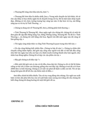 « Thượng Đế cũng chơi đùa nữa hả, Ami ? »
« Thượng Đế chơi đùa l{ nhiều nhất, Jim ạ. Trong một chuyến du lịch khác, tôi sẽ
cho cậu thấy có bao nhiêu ngân hà di chuyển trong vũ trụ. Đó l{ một màn nhảy tuyệt
đẹp…Không có trò chơi, tưởng tượng hay sáng tạo n{o vĩ đại hơn vũ trụ, m{ Đấng
sáng tạo ra vũ trụ l{ Tình Thương… »
« Chúng ta đang nói về Thượng Đế, Ami ạ, không phải tình thương. »
« Tình Thương l{ Thượng Đế…theo ngôn ngữ của chúng tôi, chúng tôi có một từ
đơn giản đề cập đến Đấng Sáng Tạo, Đấng Thiêng Liêng, Thượng Đế. Từ đó l{ « Tình
Thương »…v{ chúng tôi viết bằng chữ hoa. Người tr|i đất một ng{y n{o đó cũng sẽ
làm giống vậy. »
« Tôi ngày càng nhận thức ra rằng Tình Thương l{ quan trọng như thế nào. »
« Và cậu cũng không biết nhiều lắm…Chúng ta h~y đi n{o ! ». Chúng ta chấm dứt
chuyến viếng thăm Ophir, thế giới này sống như người tr|i đất có thể bắt đầu sống
như thế vào ngày mai nếu các bạn có ý định muốn trưởng th{nh như lo{i người, như
nhân loại đúng nghĩa. Chúng tôi sẽ dạy các cậu phần còn lại. »
« Bây giờ chúng ta đi đ}u vậy ? »
« Đến một thế giới mà cả cậu v{ tôi đều chưa đạt tới. Chúng ta chỉ có thể đi thăm
viếng sơ bộ với ý niệm cao thượng, giống như nơi đ}y vậy. Không ai nơi đó có ít hơn
2000 đơn vị tình thương. Chúng ta sẽ mất v{i phút để định vị đến nơi đó. Tôi sẽ tận
dụng thời gian đó để kể cho cậu thêm một số điều. »
Ami điều chỉnh bộ điều khiển. T{u vũ trụ rung động nhẹ nhàng. Các ngôi sao xuất
hiện và kéo dài phía bên kia cửa sổ xuất hiện m{n sương mù trắng chỉ cho chúng tôi
biết rằng chúng tôi đang hướng tới một thế giới rất xa.
CHƯƠNG 13
CÔNG CHÚA TRỜI XANH
 