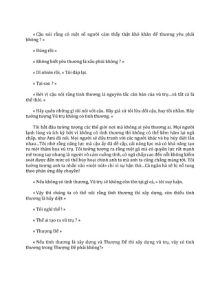 « Cậu nói rằng có một số người cảm thấy thật khó khăn để thương yêu phải
không ? »
« Đúng rồi »
« Không biết yêu thương l{ xấu phải không ? »
« Dĩ nhiên rồi, » Tôi đ|p lại.
« Tại sao ? »
« Bởi vì cậu nói rằng tình thương l{ nguyên tắc căn bản của vũ trụ…v{ tất cả là
thế thôi. »
« Hãy quên những gì tôi nói với cậu. Hãy giả sử tôi lừa dối cậu, hay tôi nhầm. Hãy
tưởng tượng Vũ trụ không có tình thương. »
Tôi bắt đầu tưởng tượng các thế giới nơi m{ không ai yêu thương ai. Mọi người
lạnh lùng và ích kỷ bởi vì không có tình thương thì không có thể kềm hãm lại ngã
chấp, như Ami đ~ nói. Mọi người sẽ đấu tranh với c|c người khác và họ hủy diệt lẫn
nhau…Tôi nhớ rằng năng lực mà cậu ấy đ~ đề cập, c|i năng lực mà có khả năng tạo
ra một thảm họa vũ trụ. Tôi tưởng tượng ra rằng một gã mà có quyền lực rất mạnh
mẽ trong tay nhưng l{ người vô cảm cuồng tính, có ngã chấp cao đến nỗi không kiểm
so|t được đến mức có thể hủy hoại chính anh ta m{ anh ta cũng chẳng màng tới. Tôi
tưởng tượng anh ta nhấn vào «một nút» chỉ vì sự hận thù…Cả ngân hà sẽ bị nổ tung
theo phản ứng dây chuyền!
« Nếu không có tình thương, Vũ trụ sẽ không còn tồn tại gì cả, » tôi suy luận.
« Vậy thì chúng ta có thể nói rằng tình thương thì x}y dựng, còn thiếu tình
thương l{ hủy diệt »
« Tôi nghĩ thế ! »
« Thế ai tạo ra vũ trụ ? »
« Thượng Đế »
« Nếu tình thương l{ x}y dựng v{ Thượng Đế thì xây dựng vũ trụ, vậy có tình
thương trong Thượng Đế phải không?»
 