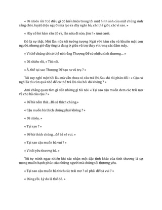 « Dĩ nhiên rồi ! Có điều gì đó hiển hiện trong tôi một hình ảnh của một chúng sinh
sáng chói, tuyệt diệu người mà tạo ra dãy ngân hà, các thế giới, các vì sao. »
« Hãy cố bỏ h{m r}u đó ra, lần nữa đi n{o, Jim ! » Ami cười.
Đó l{ sự thật. Một lần nữa tôi tưởng tượng Ngài với hàm râu và khuôn mặt con
người, nhưng giờ đ}y ông ta đang ở giữa vũ trụ thay vì trong các đ|m m}y.
« Vì thế chúng tôi có thể nói rằng Thượng Đế có nhiều tình thương… »
« Dĩ nhiên rồi, » Tôi nói.
« À, thế tại sao Thượng Đế tạo ra vũ trụ ? »
Tôi suy nghĩ một hồi lâu mà vẫn chưa có c}u trả lời. Sau đó tôi phản đối : « Cậu có
nghĩ l{ tôi còn quá nhỏ để có thể trả lời câu hỏi đó không ? »
Ami chẳng quan t}m gì đến những gì tôi nói. « Tại sao cậu muốn đem c|c tr|i mơ
về cho bà của cậu ? »
« Để bà nếm thử…B{ sẽ thích chúng.»
« Cậu muốn bà thích chúng phải không ? »
« Dĩ nhiên. »
« Tại sao ? »
« Để b{ thích chúng…để bà sẽ vui. »
« Tại sao cậu muốn bà vui ? »
« Vì tôi yêu thương b{. »
Tôi tự mình ngạc nhiên khi xác nhận một đặc tính khác của tình thương l{ sự
mong muốn hạnh phúc của những người m{ chúng tôi thương yêu.
« Tại sao cậu muốn b{ thích c|c tr|i mơ ? có phải để bà vui ? »
« Đúng rồi. Lý do là thế đó. »
 