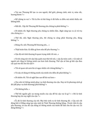 « Tại sao Thượng Đế tạo ra con người, thế giới, phong cảnh, mùi vị, màu sắc,
hương thơm ? »
« Để chúng ta vui ! » Tôi la lên v{ h{i lòng vì đ~ hiểu ra điều mà mình thiếu sót
không biết.
« Rất tốt…Vậy thì Thượng Đế thương yêu chúng ta phải không ? »
« Dĩ nhiên rồi. Ng{i thương yêu chúng ta nhiều lắm…Ng{i s|ng tạo ra cả vũ trụ
cho chúng ta. »
« Thế thì, nếu Ng{i thương yêu, thì chúng ta cũng phải thương yêu, đúng
không ? »
« Đúng rồi, nếu Thượng Đế thương yêu… »
« Thật hoàn hảo. Có điều gì hơn nữa để yêu thương ? »
« Cậu đ~ nói tình thương l{ quan trọng nhất rồi m{…»
« V{ tôi cũng nói với cậu hãy quên mọi thứ tôi nói, » cậu ấy mỉm cười. « Có một số
người nói rằng trí thông minh cao hơn tình thương. Thế cậu sẽ làm gì khi cậu đưa
các quả mơ đó cho b{ cậu?»
« Tôi sẽ quan sát xem bà có ngạc nhiên với chúng không ? »
« Và cậu sẽ dùng trí thông minh của mình cho điều đó phải không ? »
« Dĩ nhiên rồi. Tôi sẽ nghĩ l{m sao để b{ vui hơn »
« Cho nên trí thông minh phục vụ tình thương của cậu. Hay nó l{ phương c|ch gì
đó (để phục vụ tình thương) phải không? »
« Tôi không hiểu. »
« Thế thì nguồn gốc sự mong muốn của cậu để bà cậu vui là gì ? » « Đó l{ tình
thương hay do suy nghĩ của cậu ? »
« Ồ, đó l{ tình thương của tôi. Mọi thứ sinh ra từ tình thương đó. » Cậu nói rất
đúng bởi vì Đấng sáng tạo nảy sinh từ Tình Thương thiêng liêng…Trước tiên là cậu
yêu thương. v{ sau đó cậu dùng trí thông minh của mình để làm cho bà cậu vui. Có
đúng không ? »
 