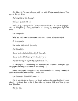 « Cậu đúng rồi. Tôi mang trí thông minh của mình để phục vụ tình thương. Tình
thương l{ trước tiên. »
« Thế cái gì ở trên tình thương ? »
« Không có gì sao ? » tôi hỏi
« Không có gì, » cậu ấy trả lời. Cậu ấy quay qua nhìn tôi với đôi mắt rạng ngời.
« Và nếu chúng ta thấy Thượng Đế có nhiều tình thương, vậy thì Ông ta l{ người thế
nào ?
« Tôi không biết »
« Nếu có gì vĩ đại hơn cả tình thương, có lẻ đó l{ Thượng Đế phải không ? »
« Ô, tôi nghĩ thế. »
« V{ c|i gì vĩ đại hơn tình thương ? »
« Tôi không biết… »
« Chúng ta đ~ nói có c|i gì trên cả tình thương ? »
« Chúng ta đ~ nói không có gì trên tình thương cả »
« Vậy thì, Thượng Đế là gì ? » Cậu ấy lại hỏi lần nữa.
« Ô, ‘Thượng Đế l{ tình thương’, cậu đ~ nói với tôi nhiều lần…Nhưng tôi nghĩ
Thượng Đế là một người có rất nhiều tình thương… »
« Không, Thượng Đế không phải là một người với nhiều tình thương. Thượng Đế
chính l{ tình thương, tình thương l{ Thượng Đế. »
« Tôi không nghĩ l{ mình hiểu, Ami ạ ! »
« Tôi đ~ nói với cậu rồi, tình thương l{ một lực lượng, là một chấn động lực, một
năng lực với c|c t|c động có thể đo được bằng các công cụ thích hợp, ‘đồng hồ cảm
ứng’ chẳng hạn.
« Tôi nhớ rồi »
 