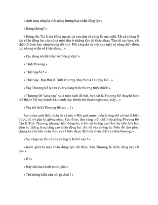 « Ánh s|ng cũng l{ một năng lượng hay chấn động lực »
« Đúng không? »
« Đúng rồi, Tia X, tia hồng ngoại, tia cực tím v{ cũng l{ suy nghĩ. Tất cả chúng là
các chấn động lực của cùng một thứ ở những tần số khác nhau. Tần số cao hơn, vật
chất tốt hơn hay năng lượng tốt hơn. Một tảng đ| v{ một suy nghĩ có cùng chấn động
lực nhưng ở tần số kh|c nhau… »
« Cậu đang nói liên tục về điều gì vậy? »
« Tình Thương »
« Thật vậy hả? »
« Thật vậy…Mọi thứ l{ Tình Thương. Mọi thứ l{ Thượng Đế… »
« Vậy Thượng Đế tạo ra vũ trụ bằng tình thương tinh khiết? »
« Thượng Đế ‘s|ng tạo’ ra l{ một c|ch để nói. Sự thật l{ Thượng Đế chuyển hình
thể th{nh Vũ trụ, th{nh đ|, th{nh cậu, th{nh tôi, th{nh ngôi sao, m}y… »
« Vậy thì tôi l{ Thượng Đế sao… ? »
Ami mỉm cười thật nhân từ và nói, « Một giọt nước biển không thể nói nó là biển
được, dù nó gộp lại giống nhau. Cậu được làm cùng một chất liệu giống Thượng Đế.
Cậu l{ Tình Thương, nhưng chấn động lực ở tần số không cao lắm. Sự tiến hóa bao
gồm sự thăng hoa/n}ng cao chấn động lực tần số của chúng ta. Điều đó cho phép
chúng ta dần dần nhận thức ra và hiểu được đặt tính chân thật của tình thương. »
« Sự nâng cao tần số của chúng ta là thế nào ? »
« Ganh ghét là một chấn động lực rất thấp. Yêu Thương l{ chấn động lực rất
cao. »
« Ô ! »
« Hãy chỉ vào chính mình, Jim »
« Tôi không hiểu cậu nói gì, Ami ? »
 