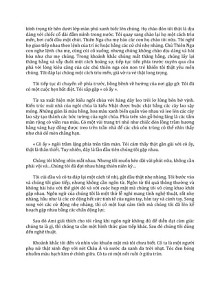 kính trọng từ bên dưới lớp màn phủ xanh biếc lên chúng. Họ ch{o đón tôi thật là dịu
dàng với chiếc cổ d{i đắm mình trong nước. Tôi quay sang chào lại họ một cách trìu
mến, hơi cuối đầu một chút. Thiên Nga cha mẹ bảo các con họ chào tôi nữa. Tôi nghĩ
họ giao tiếp nhau theo lệnh của trí óc hoặc bằng các cử chỉ nhẹ nhàng. Chú Thiên Nga
con nghe lệnh cha mẹ, cũng cúi cổ xuống, nhưng chúng không ch{o dịu dàng và hài
hòa như cha mẹ chúng. Trong khoảnh khắc chúng mất thăng bằng, chúng lấy lại
thăng bằng và vẫy đuôi một cách hoảng sợ, tiếp tục tiến phía trước xuyên qua cầu
phá với lòng kiêu căng của các chú thiên nga còn non trẻ khiến tôi thật yêu mến
chúng. Tôi đ|p lại chúng một cách trìu mến, giả vờ ra vẻ thật long trọng.
Tôi tiếp tục di chuyển về phía trước, bồng bềnh về hướng của nơi gặp gỡ. Tôi đ~
có một cuộc hẹn bất diệt. Tôi sắp gặp « cô ấy ».
Từ xa xuất hiện một kiểu ngôi chùa với h{ng d}y leo trôi lơ lửng bên bờ vịnh.
Kiến trúc mái nhà của ngôi chùa là kiểu Nhật được buộc chặt bằng các cây lao sậy
mỏng. Những giàn lá màu hồng, hoa màu xanh biển quấn vào nhau và leo lên các cây
lao sậy tạo thành các bức tường của ngôi chùa. Phía trên sàn gỗ bóng láng là các tấm
màn rộng có viền rua màu. Có một vài trang trí nhỏ như chiếc đèn lồng trầm hương
bằng v{ng hay đồng được treo trên trần nh{ để các chú côn trùng có thể nhìn thấy
như chú dế mèn chẳng hạn.
« Cô ấy » ngồi trầm lặng phía trên tấm màn. Tôi cảm thấy thật gần gũi với cô ấy,
thật là thân thiết. Tuy nhiên, đ}y l{ lần đầu tiên chúng tôi gặp nhau.
Chúng tôi không nhìn mắt nhau. Nhưng tôi muốn kéo dài vài phút nữa, không cần
phải vội vả…Chúng tôi đ~ đợi nhau hàng thiên niên kỷ…
Tôi cúi đầu v{ cô ta đ|p lại một cách tế nhị, gật đầu thật nhẹ nh{ng. Tôi bước vào
và chúng tôi giao tiếp, nhưng không cần ngôn từ. Ngôn từ thì qu| thông thường và
không hài hòa với thế giới đó v{ với cuộc họp mặt mà chúng tôi vô cùng khao khát
gặp nhau. Ngôn ngữ của chúng tôi là một thứ lễ nghi mang tính nghệ thuật, rất nhẹ
nhàng, hầu như l{ c|c cử động hết sức tinh tế của ngón tay, bàn tay và cánh tay. Song
song với các cử động nhẹ nhàng, thì có một loại cảm tình m{ chúng tôi đ~ lên kế
hoạch gặp nhau bằng các chấn động lực.
Sau đó Ami giải thích cho tôi rằng khi ngôn ngữ không đủ để diễn đạt cảm giác
chúng ta là gì, thì chúng ta cần một hình thức giao tiếp kh|c. Sau đó chúng tôi dùng
đến nghệ thuật.
Khoảnh khắc tôi đến và nhìn vào khuôn mặt mà tôi chưa biết. Cô ta là một người
phụ nữ thật xinh đẹp với nét Ch}u Á v{ nước da xanh da trời nhạt. Tóc đen bóng
nhuốm màu bạch kim ở chính giữa. Cô ta có một nốt ruồi ở giữa trán.
 