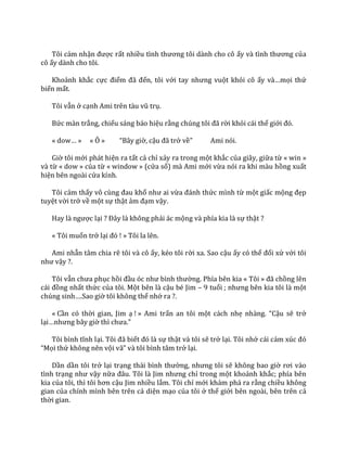 Tôi cảm nhận được rất nhiều tình thương tôi d{nh cho cô ấy v{ tình thương của
cô ấy dành cho tôi.
Khoảnh khắc cực điểm đ~ đến, tôi với tay nhưng vuột khỏi cô ấy v{…mọi thứ
biến mất.
Tôi vẫn ở cạnh Ami trên t{u vũ trụ.
Bức màn trắng, chiếu sáng báo hiệu rằng chúng tôi đ~ rời khỏi cái thế giới đó.
« dow… » « Ô » “B}y giờ, cậu đ~ trở về” Ami nói.
Giờ tôi mới phát hiện ra tất cả chỉ xảy ra trong một khắc của giây, giữa từ « win »
và từ « dow » của từ « window » (cửa sổ) mà Ami mới vừa nói ra khi màu hồng xuất
hiện bên ngoài cửa kính.
Tôi cảm thấy vô cùng đau khổ như ai vừa đ|nh thức mình từ một giấc mộng đẹp
tuyệt vời trở về một sự thật ảm đạm vậy.
Hay l{ ngược lại ? Đ}y l{ không phải ác mộng và phía kia là sự thật ?
« Tôi muốn trở lại đó ! » Tôi la lên.
Ami nhẫn tâm chia rẽ tôi và cô ấy, kéo tôi rời xa. Sao cậu ấy có thể đối xử với tôi
như vậy ?.
Tôi vẫn chưa phục hồi đầu óc như bình thường. Phía bên kia « Tôi » đ~ chồng lên
c|i đồng nhất thức của tôi. Một bên là cậu bé Jim – 9 tuổi ; nhưng bên kia tôi l{ một
chúng sinh….Sao giờ tôi không thể nhớ ra ?.
« Cần có thời gian, Jim ạ ! » Ami trấn an tôi một cách nhẹ nh{ng. “Cậu sẽ trở
lại…nhưng b}y giờ thì chưa.”
Tôi bình tĩnh lại. Tôi đ~ biết đó l{ sự thật và tôi sẽ trở lại. Tôi nhớ cái cảm xúc đó
“Mọi thứ không nên vội v~” v{ tôi bình t}m trở lại.
Dần dần tôi trở lại trạng th|i bình thường, nhưng tôi sẽ không bao giờ rơi v{o
tình trạng như vậy nữa đ}u. Tôi l{ Jim nhưng chỉ trong một khoảnh khắc; phía bên
kia của tôi, thì tôi hơn cậu Jim nhiều lắm. Tôi chỉ mới khám phá ra rằng chiều không
gian của chính mình bên trên cả diện mạo của tôi ở thế giới bên ngoài, bên trên cả
thời gian.
 