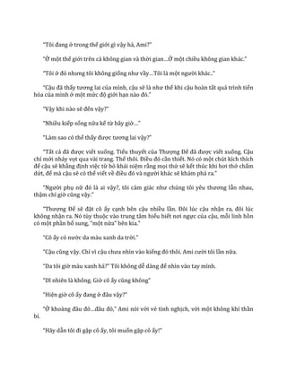“Tôi đang ở trong thế giới gì vậy hả, Ami?”
“Ở một thế giới trên cả không gian và thời gian…Ở một chiều không gian kh|c.”
“Tôi ở đó nhưng tôi không giống như vầy…Tôi l{ một người kh|c..”
“Cậu đ~ thấy tương lai của mình, cậu sẽ l{ như thế khi cậu hoàn tất quá trình tiến
hóa của mình ở một mức độ giới hạn n{o đó.”
“Vậy khi nào sẽ đến vậy?”
“Nhiều kiếp sống nữa kể từ bây giờ…”
“L{m sao có thể thấy được tương lai vậy?”
“Tất cả đ~ được viết xuống. Tiểu thuyết của Thượng Đế đ~ được viết xuống. Cậu
chỉ mới nhảy vọt qua vài trang. Thế thôi. Điều đó cần thiết. Nó có một chút kích thích
để cậu sẽ khẳng định việc từ bỏ khái niệm rằng mọi thứ sẽ kết thúc khi hơi thở chấm
dứt, để mà cậu sẽ có thể viết về điều đó v{ người khác sẽ kh|m ph| ra.”
“Người phụ nữ đó l{ ai vậy?, tôi cảm gi|c như chúng tôi yêu thương lẫn nhau,
thậm chí giờ cũng vậy.”
“Thượng Đế sẽ đặt cô ấy cạnh bên cậu nhiều lần. Đôi lúc cậu nhận ra, đôi lúc
không nhận ra. Nó tùy thuộc vào trung tâm hiểu biết nơi ngực của cậu, mỗi linh hồn
có một phần bổ sung, “một nửa” bên kia.”
“Cô ấy có nước da màu xanh da trời.”
“Cậu cũng vậy. Chỉ vì cậu chưa nhìn v{o kiếng đó thôi. Ami cười tôi lần nữa.
“Da tôi giờ màu xanh hả?” Tôi không dễ d{ng để nhìn vào tay mình.
“Dĩ nhiên l{ không. Giờ cô ấy cũng không”
“Hiện giờ cô ấy đang ở đ}u vậy?”
“Ở khoảng đ}u đó…đ}u đó,” Ami nói với vẻ tinh nghịch, với một không khí thần
bí.
“H~y dẫn tôi đi gặp cô ấy, tôi muốn gặp cô ấy!”
 