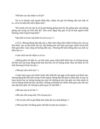 “Thế làm sao cậu nhận ra cô ấy?”
“Cô ta có khuôn mặt người Nhật Bản…thậm chí giờ tôi không nhớ nét mặt cô
ta…cô ta có một nốt ruồi ở giữa tr|n.”
“Tôi muốn nói với cậu là cô ấy giờ không giống như lúc đó, giống như cậu không
giống cậu trong cái linh ảnh đó,” Ami cười, Ngay bây giờ cô ấy là một người bình
thường, một cô g|i trung bình.”
“Cậu biết cô ta hả. Cậu biết cô ta là ai sao ? »
« Có lẻ…Nhưng đừng hấp tấp, Jim ạ. Hãy nhớ rằng, kiên nhẫn là khoa học của sự
hòa bình, của sự hòa bình nội tại. Cậu không nên mở món quà ngạc nhiên trước khi
thời gian đến. Cuộc sống sẽ hướng dẫn cậu…Thượng Đế luôn đứng phía sau mỗi sự
kiện xảy ra. »
« Làm cách nào tôi nhận ra cô ta »
« Không phải với đầu óc, sự tính toán, quan niệm định kiến hay sự tưởng tượng.
Chỉ khi tim cậu hoạt động hoàn hảo hài hòa với trí thông minh. Hay nói kh|c đi với
tình thương trí huệ của cậu. »
« Nhưng. L{m c|ch n{o ? »
« Luôn luôn quan s|t chính mình, đặc biệt khi cậu gặp ai đó người mà thích cậu,
nhưng đừng lầm lẫn bên trong v{ bên ngo{i. Đừng lầm lẫn giữa ý niệm đầu óc hay sự
ham muốn hay sự tưởng tượng của cậu với những gì cậu cảm gi|c nơi t}m mình v{
với trí thông minh đ~ cho cậu biết…Chúng ta không còn nhiều thời gian nữa. Bà của
cậu sắp thức giấc rồi. Chúng ta phải quay về nhà thôi. »
« Khi nào cậu sẽ trở lại ? »
« Khi cậu viết xong sách. Tôi sẽ quay lại »
« Tôi có nên viết cô gái Nhật nhỏ nhắn đó v{o s|ch không ? »
« Viết mọi thứ. V{ đừng quên viết đ}y l{ một câu chuyện. »
 