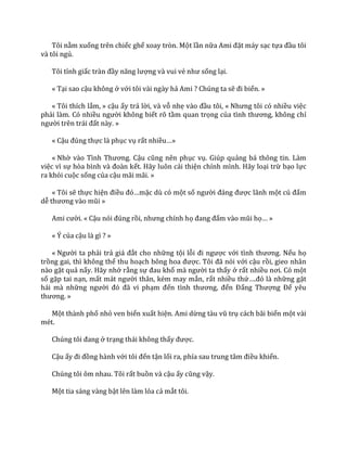 Tôi nằm xuống trên chiếc ghế xoay tròn. Một lần nữa Ami đặt máy sạc tựa đầu tôi
và tôi ngủ.
Tôi tỉnh giấc tr{n đầy năng lượng và vui vẻ như sống lại.
« Tại sao cậu không ở với tôi vài ngày hả Ami ? Chúng ta sẽ đi biển. »
« Tôi thích lắm, » cậu ấy trả lời, và vỗ nhẹ v{o đầu tôi, « Nhưng tôi có nhiều việc
phải làm. Có nhiều người không biết rõ tầm quan trọng của tình thương, không chỉ
người trên tr|i đất này. »
« Cậu đúng thực là phục vụ rất nhiều…»
« Nhờ v{o Tình Thương. Cậu cũng nên phục vụ. Giúp quảng bá thông tin. Làm
việc vì sự hòa bình v{ đo{n kết. Hãy luôn cải thiện chính mình. Hãy loại trừ bạo lực
ra khỏi cuộc sống của cậu mãi mãi. »
« Tôi sẽ thực hiện điều đó…mặc dù có một số người đ|ng được lãnh một cú đấm
dễ thương v{o mũi »
Ami cười. « Cậu nói đúng rồi, nhưng chính họ đang đấm v{o mũi họ… »
« Ý của cậu là gì ? »
« Người ta phải trả gi| đắt cho những tội lỗi đi ngược với tình thương. Nếu họ
trồng gai, thì không thể thu hoạch bông hoa được. Tôi đ~ nói với cậu rồi, gieo nhân
nào gặt quả nấy. Hãy nhớ rằng sự đau khổ m{ người ta thấy ở rất nhiều nơi. Có một
số gặp tai nạn, mất m|t người thân, kém may mắn, rất nhiều thứ….đó l{ những gặt
hái mà những người đó đ~ vi phạm đến tình thương, đến Đấng Thượng Đế yêu
thương. »
Một thành phố nhỏ ven biển xuất hiện. Ami dừng t{u vũ trụ cách bãi biển một vài
mét.
Chúng tôi đang ở trạng thái không thấy được.
Cậu ấy đi đồng hành với tôi đến tận lối ra, phía sau trung t}m điều khiển.
Chúng tôi ôm nhau. Tôi rất buồn và cậu ấy cũng vậy.
Một tia sáng vàng bật lên làm lóa cả mắt tôi.
 