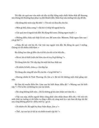 Tôi đặt các quả mơ v{o một c|i dĩa v{ đậy bằng một chiếc khăn thật dễ thương
m{ chúng tôi thường hay phục vụ khi kh|ch đến. Năm hay s|u miếng tr|i c}y để đó.
« Bà dùng thử món này Bà nhé ! » Tôi nói và đưa dĩa cho b{.
« Món gì thế, ch|u cưng ? » Bà hỏi vì thấy bề ngo{i hơi lạ.
« Các quả mơ ở ngo{i tr|i đất. Bà dùng thử xem. Chúng ngon tuyệt !. »
« Những điều cháu nói thật là trẻ con. Để xem nào. Mmmm..Thật ngon làm sao !
cái gì thế ? »
« Ch|u đ~ nói với bà rồi. C|c tr|i mơ ngo{i tr|i đất. B{ đừng ăn qu| 3 miếng.
Chúng có rất nhiều chất đạm. »
Bà chẳng lưu t}m gì đến câu trả lời của tôi v{ ăn hết dĩa…
« B{ ơi, b{ có biết Luật căn bản của vũ trụ là gì không ? »
Tôi đang hớn hở. Tôi sắp dạy bà một bài học thật oai.
« Dĩ nhiên l{ biết, cháu ạ, » b{ đ|p lại.
Tôi đang sẵn s{ng để sửa lỗi của bà. « Là gì thế bà ? »
« Đương nhiên l{ Tình Thương rồi, Jim ạ !» Bà trả lời không một chút gắng sức
nào.
Nó làm tôi muốn điên lên. L{m sao b{ biết được điều đó ? « Nhưng sao b{ biết
vậy ? » Tôi la lên và không tin vào tai mình.
« B{ cũng không biết nữa…Chỉ là những gì bà cảm nhận nơi t}m b{. »
« Vậy sau này, nhiều người kh|c cũng phải cảm nhận được điều đó, » tôi nói với
một chút ảo tưởng vì tôi hiểu ra rằng « điều vô cùng mới lạ » m{ Ami đ~ dạy tôi thì
sau cùng không phải là « điều mới lạ » gì cả.
« Dĩ nhiên rồi. B{ nghĩ họ thực hiện được, Jim ạ ! »
« Thế…tại sao lại có tội ác và chiến tranh vậy bà ? »
 