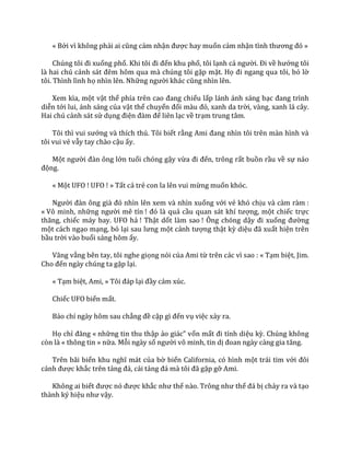 « Bởi vì không phải ai cũng cảm nhận được hay muốn cảm nhận tình thương đó »
Chúng tôi đi xuống phố. Khi tôi đi đến khu phố, tôi lạnh cả người. Đi về hướng tôi
là hai chú cảnh s|t đêm hôm qua m{ chúng tôi gặp mặt. Họ đi ngang qua tôi, bỏ lờ
tôi. Thình lình họ nhìn lên. Những người kh|c cũng nhìn lên.
Xem kìa, một vật thể phía trên cao đang chiếu lấp lánh ánh sáng bạc đang trình
diễn tới lui, ánh sáng của vật thể chuyển đổi m{u đỏ, xanh da trời, vàng, xanh lá cây.
Hai chú cảnh sát sử dụng điện đ{m để liên lạc về trạm trung tâm.
Tôi thì vui sướng và thích thú. Tôi biết rằng Ami đang nhìn tôi trên m{n hình v{
tôi vui vẻ vẫy tay chào cậu ấy.
Một người đ{n ông lớn tuổi chóng gậy vừa đi đến, trông rất buồn rầu về sự náo
động.
« Một UFO ! UFO ! » Tất cả trẻ con la lên vui mừng muốn khóc.
Người đ{n ông gi{ đó nhìn lên xem và nhìn xuống với vẻ khó chịu và càm ràm :
« Vô minh, những người mê tín ! đó l{ quả cầu quan s|t khí tượng, một chiếc trực
thăng, chiếc máy bay. UFO hả ! Thật dốt làm sao ! Ông chóng dậy đi xuống đường
một cách ngạo mạng, bỏ lại sau lưng một cảnh tượng thật kỳ diệu đ~ xuất hiện trên
bầu trời vào buổi sáng hôm ấy.
Văng vẳng bên tay, tôi nghe giọng nói của Ami từ trên các vì sao : « Tạm biệt, Jim.
Cho đến ngày chúng ta gặp lại.
« Tạm biệt, Ami, » Tôi đ|p lại đầy cảm xúc.
Chiếc UFO biến mất.
Báo chí ngày hôm sau chẳng đề cập gì đến vụ việc xảy ra.
Họ chỉ đăng « những tin thu thập ảo gi|c” vốn mất đi tính diệu kỳ. Chúng không
còn là « thông tin » nữa. Mỗi ngày số người vô minh, tin dị đoan ng{y c{ng gia tăng.
Trên bãi biển khu nghĩ m|t của bờ biển California, có hình một trái tim với đôi
c|nh được khắc trên tảng đ|, c|i tảng đ| m{ tôi đ~ gặp gỡ Ami.
Không ai biết được nó được khắc như thế n{o. Trông như thể đ| bị chảy ra và tạo
thành ký hiệu như vậy.
 