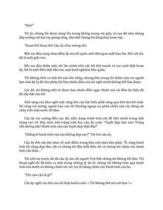“N{o!”
Từ từ, chúng tôi được n}ng lên trong không trung v{i gi}y v{ sau đó nhẹ nhàng
đ|p xuống với hai tay giang rộng, như thể chúng tôi đang bay lượn vậy.
“Hoan hô! Hoan hô! Cậu ấy chúc mừng tôi!.
M~i vui đùa cùng nhau đêm ấy mà tôi quên mất thời gian mất bao l}u. Đối với tôi,
đó l{ một giấc mơ.
Khi vui đùa thấm mệt, tôi lăn mình trên c|t, hít thở mạnh v{ vui cười thật hoan
hỷ. Đó l{ một điều thật khó tin, một kinh nghiệm khó quên.
Tôi không thốt ra một lời nào lớn tiếng, nhưng bên trong tôi thầm cảm ơn người
bạn nhỏ kỳ lạ đ~ cho phép tôi l{m nhiều điều m{ tôi nghĩ mình không thể l{m được.
Lúc đó, tôi không nhớ rõ được bao nhiêu điều ngạc nhiên m{ c|i đêm kỳ diệu đó
đ~ sắp đặt cho tôi.
Ánh sáng của khu nghỉ mát rộng lớn của bãi biển phát sáng qua bên kia bờ vịnh.
Vô cùng vui mừng, người bạn của tôi thưởng ngoạn sự phản chiếu của các dòng cát
chảy trên mặt nước tối đen.
Cậu ấy vui sướng đến cực độ, nằm dang mình trên c|t để tắm mình trong ánh
trăng rực rỡ. H~y nhìn |nh trăng tròn kìa, cậu ấy cười, “Tuyệt đẹp làm sao! Trăng
vẫn không lặn! Hành tinh của cậu tuyệt đẹp thật đấy!”
“Chẳng lẽ hành tinh của cậu không đẹp sao?” Tôi hỏi cậu ấy.
Cậu ấy thở sâu khi nhìn về một điểm trong bầu trời phía bên phải, “Ồ, vâng hành
tinh tôi cũng đẹp lắm, tất cả chúng tôi đều biết điều đó v{ chúng tôi chăm sóc h{nh
tinh cẩn thận…”
Tôi nhớ lại trước đó đ~ cậu ấy ám chỉ người Tr|i Đất chúng tôi không tốt lắm. Tôi
thoạt nghĩ tôi đ~ hiểu ra một trong những lý do là: chúng tôi không trân quý hành
tinh của mình v{ không chăm sóc nó; họ thì đang chăm sóc h{nh tinh của họ.
“Tên của cậu l{ gì?”
Cậu ấy nghĩ c}u hỏi của tôi thật buồn cười. « Tôi không thể nói với bạn ! »
 