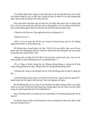 « Tự nhiên nhận được. Công cụ này nhận tất cả các tín hiệu bắt được từ vệ tinh
của chính chúng tôi, các vệ tinh này ở dạng vô hình, dĩ nhiên l{ c|c bạn không thấy
được. Đ}y l{ một (1) kênh từ Úc. Hãy nhìn nè!
Trên màn hình xuất hiện một số sinh vật với nhiều đầu bạch tuộc và nhiều mắt
lồi ra với các mao mạch m{u đỏ chéo nhau. Chúng ph|t ra c|c tia s|ng xanh để hâm
dọa cả đ|m đông người. Bạn tôi hình như rất thích thú khi xem phim này.
« Thật tức cười làm sao ! Cậu nghĩ phim n{y vui không, Jim ? »
« Không. Tại sao ? »
« Bởi vì các con quái vật chỉ tồn tại trong trí tưởng tượng quái dị của những
người phát minh ra các bộ phim n{y… »
Tôi không được thuyết phục cho lắm. Tôi đ~ trải qua nhiều năm xem đủ loại
phim x}m lược không gian kinh dị v{ độc ác. Khái niệm này không thể xóa sạch được
trong một cuộc cạnh tranh ác liệt.
« Nhưng nếu nơi đ}y trên Tr|i Đất có kỳ (cự) đ{, c| xấu, bạch tuộc…Tại sao các
sinh vật độc ác này lại không tồn tại ở các thế giới khác ? »
« Ồ, có. V}ng, dĩ nhiên chúng tồn tại. Nhưng chúng không có dựng lên để bắn
súng. Chúng giống như ở đ}y, chúng l{ lo{i thú. Chúng không thông minh.
« Nhưng chắc cũng có c|c thế giới mà các sinh vật thông minh v{ độc ác sống nơi
đó… »
« Sinh vật thông minh v{ độc ác ! thì thích nói thế n{y: “người xấu hay người tốt”;
người mập hay ốm; người xấu hay đẹp” Ami cười ngang cười ngửa.
Tôi chỉ không hiểu tại sao. Còn về các nhà khoa học điên cuồng v{ độc ác, họ phát
minh ra các loại vũ khí hủy diệt hàng loạt, những người mà các nhân vật siêu nhân
trong các phim hoạt hình trên T.V chống đối lại ?.
Ami có thể đọc được tư tưởng của tôi và giải thích, “Họ không thông minh. Họ bị
loạn trí”.
“À, thế thì cũng có thể có một thế giới có tồn tại những nhà khoa học điên rồ để
hủy hoại chúng ta sao?…”
 