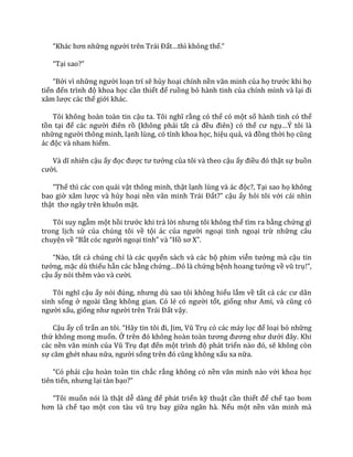 “Kh|c hơn những người trên Tr|i Đất…thì không thể.”
“Tại sao?”
“Bởi vì những người loạn trí sẽ hủy hoại chính nền văn minh của họ trước khi họ
tiến đến trình độ khoa học cần thiết để ruồng bỏ hành tinh của chính mình và lại đi
x}m lược các thế giới khác.
Tôi không hoàn toàn tin cậu ta. Tôi nghĩ rằng có thể có một số hành tinh có thể
tồn tại để c|c người điên rồ (không phải tất cả đều điên) có thể cư ngụ…Ý tôi l{
những người thông minh, lạnh lùng, có tính khoa học, hiệu quả, v{ đồng thời họ cũng
|c độc và nham hiểm.
V{ dĩ nhiên cậu ấy đọc được tư tưởng của tôi và theo cậu ấy điều đó thật sự buồn
cười.
“Thế thì các con quái vật thông minh, thật lạnh lùng v{ |c độc?, Tại sao họ không
bao giờ x}m lược và hủy hoại nền văn minh Tr|i Đất?” cậu ấy hỏi tôi với cái nhìn
thật thơ ng}y trên khuôn mặt.
Tôi suy ngẫm một hồi trước khi trả lời nhưng tôi không thể tìm ra bằng chứng gì
trong lịch sử của chúng tôi về tội ác của người ngoại tinh ngoại trừ những câu
chuyện về “Bắt cóc người ngoại tinh” v{ “Hồ sơ X”.
“N{o, tất cả chúng chỉ là các quyển sách và các bộ phim viễn tưởng mà cậu tin
tưởng, mặc dù thiếu hẳn các bằng chứng…Đó l{ chứng bệnh hoang tưởng về vũ trụ!”,
cậu ấy nói thêm v{o v{ cười.
Tôi nghĩ cậu ấy nói đúng, nhưng dù sao tôi không hiểu lắm về tất cả c|c cư d}n
sinh sống ở ngoài tầng không gian. Có lẻ có người tốt, giống như Ami, v{ cũng có
người xấu, giống như người trên Tr|i Đất vậy.
Cậu ấy cố trấn an tôi. “H~y tin tôi đi, Jim, Vũ Trụ có các máy lọc để loại bỏ những
thứ không mong muốn. Ở trên đó không ho{n to{n tương đương như dưới đ}y. Khi
các nền văn minh của Vũ Trụ đạt đến một trình độ phát triển n{o đó, sẽ không còn
sự căm ghét nhau nữa, người sống trên đó cũng không xấu xa nữa.
“Có phải cậu hoàn toàn tin chắc rằng không có nền văn minh n{o với khoa học
tiên tiến, nhưng lại tàn bạo?”
“Tôi muốn nói là thật dễ d{ng để phát triển kỹ thuật cần thiết để chế tạo bom
hơn l{ chế tạo một con t{u vũ trụ bay giữa ngân hà. Nếu một nền văn minh m{
 