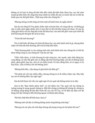 không có trí huệ và lòng tốt khi tiến đến trình độ kiến thức khoa học cao, thì sớm
muộn gì kiến thức đó cũng hủy hoại chính nó. Điều đó xảy ra trước khi nó có thể du
hành qua các thế giới kh|c…Thật may mắn cho chúng tôi…”
“Nhưng chúng có thể sống sót trên một số hành tinh, do ngẫu nhiên”
Cậu ấy nói rằng Vũ Trụ phản chiếu một sự hoàn hảo, vô cùng trật tự, và không gì
xảy ra một cách ngẫu nhiên, bởi vì mọi thứ có liên hệ bên trong với nhau. Và cậu ấy
cũng giải thích với tôi rằng khi trình độ khoa học của một thế giới vượt qu| trình độ
tình thương thì thế giới đó sẽ bị tự hủy.
“Trình độ tình thương?”
Tôi có thể hiểu dễ dàng về trình độ khoa học của một h{nh tinh l{ gì, nhưng kh|i
niệm về trình độ tình thương, đối với tôi thật khó hiểu.
“Tình thương ph|t ra của chúng sinh trên một hành tinh nào chúng tôi có thể đo
được bằng công cụ của chúng tôi” Cậu ấy nói vậy.
“Chắc chắn được, vì tình thương l{ một năng lực, sức mạnh, một chấn động lực
rung động; và nếu thế giới n{o có đẳng cấp tình thương thấp, nơi đó sẽ không hạnh
phúc, ghen ghét, bạo lực, chia rẽ và chiến tranh. Và nếu, đồng thời, sẽ có nguy cơ bị
hủy hoại…Cậu có hiểu ý tôi nói không, Jim?.
“Không hiểu lắm…Cậu đang cố giải thích tôi điều gì?”.
“Tôi phải nói với cậu nhiều điều, nhưng chúng ta sẽ đi chầm chậm vậy. Hãy tiếp
tục nói về những điều cậu nghi ngờ.”
Cậu ấy biết được tôi vẫn còn nghi ngờ về các quái vật thông minh v{ |c độc.
Ami la lên “Qu| nhiều phim ảnh”, v{ nói thêm v{o “C|c qu|i vật mà chúng ta
tưởng tượng là xung quanh chúng ta. Một khi chúng ta không để chúng đi, chúng ta
sẽ không xứng đ|ng để đạt đến trình độ cao của Vũ Trụ, vô số điều kỳ diệu nơi đó
đang chờ đợi chúng ta đến thưởng ngoạn và khám phá chúng.
“Đôi khi, thật khó để hiểu bạn, Ami ạ!”
“Những sinh vật độc |c không thông minh cũng không xinh đẹp.”
“Nhưng còn c|c phụ nữ xinh đẹp nhưng xấu bụng trong các bộ phim thì sao?”
 