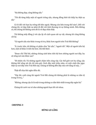 “Họ không đẹp, cũng không xấu.”
“Tôi đ~ từng thấy một số người trông xấu, nhưng đồng thời tôi thấy họ thật sự
tốt.”
Có lẻ đối với bạn họ trông tốt bên ngo{i. Nhưng còn bên trong thế n{o?...Đối với
chúng tôi, vẻ đẹp thật sự phải đi đôi với tình thương v{ sự thông minh. Nếu không
có, thì chúng tôi không xem đó l{ vẻ đẹp chân thật.
Tôi không mấy đồng ý với cậu ấy về cách quan sát sự vật, nhưng tôi cũng không
cãi lại.
“Có người xấu n{o kh|c trong vũ trụ, kh|c hơn người trên Tr|i Đất không?
“À, trước tiên, tôi không có ph}n chia “kẻ xấu”, “người tốt”. Một số người tiến bộ
hơn, một số khác ít tiến bộ hơn. Chỉ thế thôi!.
“Được rồi! Thế thì, những chúng sinh kém tiến bộ hơn những người nơi đ}y, họ
sẽ sống nơi n{o kh|c sao?
“Dĩ nhiên rồi. Và những người chậm tiến cũng vậy. Các thế giới nơi họ sống, cậu
không thể sống sót dù chỉ nửa giờ. C|ch đ}y một triệu năm, có một cảnh địa ngục
thật sự nơi đ}y trên Tr|i Đất này. Chúng sẽ không đến đ}y nữa với tầng số n{y…”
Thật dễ chịu khi nghe điều đó.
“Vậy thì, cuối cùng thì người Tr|i Đất chúng tôi không phải là những cư d}n tệ
trong vũ trụ,..”
“Không, nhưng cậu là là một trong những cư d}n khờ nhất trong d~y ng}n h{.”
Chúng tôi cười vui vẻ như những người bạn tốt với nhau.
CHƯƠNG 3
ĐỪNG LO LẮNG
 