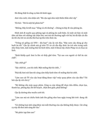 Đó đúng thật là công cụ làm tôi kinh ngạc.
Ami vừa cười, vừa nhận xét: “B{ cậu ngủ như một thiên thần nhỏ vậy”
Tôi hỏi : “Đó l{ một bộ phim hả?”
“Không. Đ}y l{ tiết mục “Sống và chỉ đường”…Chúng ta h~y đi v{o phòng ăn.
Hình ảnh đi xuyên qua phòng ngủ v{ phòng ăn xuất hiện. Có một cái bàn và một
tấm vải bàn với những vật chặn lớn, nơi m{ tôi thường ngồi với b{, b{ đ~ đặt c|i dĩa
ăn tối cho tôi v{ c|i dĩa thứ hai úp lên trên thức ăn.
“Trông nó giống cái UFO – dĩa bay!” cậu ấy nói đùa. “H~y xem cậu dùng gì cho
buổi ăn tối.” Cậu ấy chỉnh nút gì trên TV v{ c|i dĩa đậy thức ăn trở nên trong suốt
như thủy tinh, một miếng thịt bò bích-tếch, một ít khoai tây chiên Pháp và cà chua xà
lách.
“Kinh khiếp quá! Ami la lên và thấy ghê tởm. “Tại sao con người có thể ăn x|c
chết”.
“X|c chết gì?”
“X|c chết bò…con bò chết. Một miếng thịt bò chết…”
Th|i độ Ami nói l{m tôi cũng cảm thấy kinh tởm về miếng thịt bò chết.
“L{m sao c|i TV của cậu hoạt động được vậy? máy quay phim của cậu đ}u? Tôi
hỏi cậu ấy với chủ ý.”
“Nó không cần máy quay phim. Công cụ n{y dùng để chọn tiêu điểm, chọn lựa,
thanh lọc, phóng đại, lên kế hoạch…thật đơn giản, phải không?
Cậu ấy dường như muốn cười tôi.
“L{m sao m{ nó chiếu hình ảnh lên giống như ban ng{y trong khi trời đang rất
tối?”
“Có những loại ánh sáng khác mà mắt thường của cậu không thấy được. Cái công
cụ n{y đ~ đưa |nh s|ng đó v{o.”
“Nó phức tạp l{m sao!”
 