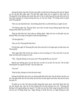 nhưng tôi được dạy bảo là luôn cảm thấy sợ h~i hơn l{ thương mến cậu ấy. Ngoài
ra, tôi lại bắt đầu nghi ngờ. Tôi bắt đầu nghĩ rằng chỉ có người có đạo mới tin
Thượng Đế và họ không văn minh lắm, bởi vì tôi có một ông chú là một nhà vật lý về
hạt nhân nguyên tử trong trường đại học và chú nói rằng: “Trí thông minh sẽ giết
chết Thượng Đế.”
“Chú của cậu thật khờ dại”, Ami khẳng định thế, sau khi bắt được ý nghĩ của tôi.
“Tôi không nghĩ vậy. Ông ấy được xem như l{ một trong những người đ{n ông
thông minh nhất của xứ sở tôi.”
“Ông ấy thật khờ dại” Ami tiếp tục khẳng định. “Một trái táo có thể giết cây táo
không? Một cơn sóng có thể giết cả đại dương không?...”
“Tôi đ~ nghĩ thế…”
“Cậu sai rồi, Thượng Đế hiện hữu.”
Tôi bắt đầu nghĩ về Thượng Đế, một chút sám hối vì tôi nghi ngờ sự hiện hữu của
Thượng Đế.
“H~y nghe đ}y! H~y bỏ bộ râu trắng v{ c|i |o cho{ng ra!” Ami cười bởi vì cậu ấy
thấy các hình ảnh trong trí óc tôi.
“Thế …Ông ấy không có r}u quai nón? Thượng Đế đ~ cạo râu hả?”
Người bạn không gian của tôi lấy làm vui thú về sự bối rối của tôi. “Đó l{ kiểu
Thượng Đế của người tr|i đất,” Cậu ấy nhận xét.
“Tại sao?”
“H~y lại đ}y, chúng ta sẽ tản bộ một vòng.”
Chúng tôi bắt đầu dạo trên con đường dẫn đến tỉnh nhỏ. Cậu ấy khoác tay lên vai
tôi. Vào giây khắc đó, tôi cảm thấy cậu ấy như l{ một người anh thực thụ m{ tôi chưa
bao giờ có.
Từ phía xa xa, C|c chú chim ăn đêm đang kêu qu|c qu|c. Ami thật thích thú với
các âm thanh này. Cậu ấy hít thở không khí của đại dương vừa nói: “Thượng Đế
không có bề ngoài giống con người.” Vẻ mặt của cậu ấy chiếu s|ng trong đêm tối khi
cậu ấy nói về Đấng Sáng Tạo. “Ng{i không có hình thể nào cả. Ngài không là một
 