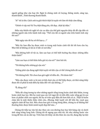 người giống như cậu hay tôi. Ng{i l{ chúng sinh vô lượng, thông minh, sáng tạo,
thanh khiết…Tình thương thanh khiết.
“A!” tôi la lên. C|ch anh ta giải thích thật là tuyệt vời làm tôi thật cảm động.
“Chính vì vậy m{ Vũ Trụ thật đ|ng yêu, tốt đẹp…thật kỳ diệu.”
Điều này khiến tôi nghĩ về c|c cư d}n của thế giới nguyên thủy đ~ đề cập đến và
những người xấu trên h{nh tinh n{y. “Thế còn tất cả người xấu trên hành tinh này
thì sao?”
“Một ng{y n{o đó họ sẽ tốt bạn ạ…!”
“Nếu lúc ban đầu họ được sinh ra trong một hoàn cảnh tốt thì tốt hơn cho họ.
Như thế sẽ không có tội ác ở bất cứ nơi đ}u.”
“Nếu không biết về tội ác, làm sao bạn có thể biết hưởng thụ được những điều
thiện l{nh?”
“L{m sao bạn có thể thấu hiểu giá trị của nó?” Ami hỏi tôi.
“Tôi không hiểu những gì cậu nói.”
“Chẳng phải cậu đang nghĩ thật tuyệt vời khi cậu có thể chứng kiến đó sao?”
“Tôi không biết. Tôi chưa bao giờ nghĩ về điều đó…Tôi đo|n thế.”
“Nếu cậu được sinh ra bị mù và bất chợt cậu có thể thấy được, cái khả năng thấy
được đó có phải là một điều kỳ diệu đối với cậu không…?”
“Ồ, đúng rồi!”
“Điều đó cũng tương tự như những người sống trong hoàn cảnh khó khăn, trong
hoàn cảnh bạo lực. Khi họ vượt qua các trở ngại đó v{ tiến đến cuộc sống gọi là cao
hơn cả phẩm chất con người, thì họ sẽ tr}n quý điều đó hơn bất cứ ai…Thật là buồn
chán khi là một thiên thần vĩnh cửu…Nhưng, thật tuyệt vời để tiến bộ, vượt qua
nghịch cảnh để học hỏi. Nếu chưa bao giờ ở trong bóng đêm, chúng ta sẽ không thể
thưởng thức được bình minh tuyệt đẹp thế n{o…”
Chúng tôi tiếp tục tản bộ dọc theo c|c con đường bao bọc bởi h{ng c}y v{ dưới
|nh s|ng trăng lung linh. Chúng tôi đi ngang qua nh{ tôi, tôi nhẹ nh{ng bước vào
trong để tìm cái áo dài tay. Trên bàn tôi thấy c|i dĩa thức ăn của tôi, đang đậy lại đợi
 