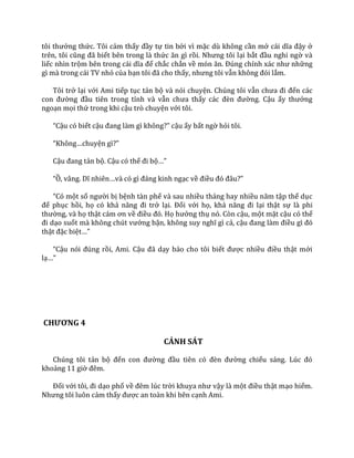 tôi thưởng thức. Tôi cảm thấy đầy tự tin bởi vì mặc dù không cần mở c|i dĩa đậy ở
trên, tôi cũng đ~ biết bên trong là thức ăn gì rồi. Nhưng tôi lại bắt đầu nghi ngờ và
liếc nhìn trộm bên trong c|i dĩa để chắc chắn về món ăn. Đúng chính x|c như những
gì mà trong cái TV nhỏ của bạn tôi đ~ cho thấy, nhưng tôi vẫn không đói lắm.
Tôi trở lại với Ami tiếp tục tản bộ và nói chuyện. Chúng tôi vẫn chưa đi đến các
con đường đầu tiên trong tỉnh và vẫn chưa thấy c|c đèn đường. Cậu ấy thưởng
ngoạn mọi thứ trong khi cậu trò chuyện với tôi.
“Cậu có biết cậu đang l{m gì không?” cậu ấy bất ngờ hỏi tôi.
“Không…chuyện gì?”
Cậu đang tản bộ. Cậu có thể đi bộ…”
“Ồ, vâng. Dĩ nhiên…v{ có gì đ|ng kinh ngạc về điều đó đ}u?”
“Có một số người bị bệnh tàn phế và sau nhiều tháng hay nhiều năm tập thể dục
để phục hồi, họ có khả năng đi trở lại. Đối với họ, khả năng đi lại thật sự là phi
thường, và họ thật c|m ơn về điều đó. Họ hưởng thụ nó. Còn cậu, một mặt cậu có thể
đi dạo suốt m{ không chút vướng bận, không suy nghĩ gì cả, cậu đang l{m điều gì đó
thật đặc biệt…”
“Cậu nói đúng rồi, Ami. Cậu đ~ dạy bảo cho tôi biết được nhiều điều thật mới
lạ…”
CHƯƠNG 4
CẢNH SÁT
Chúng tôi tản bộ đến con đường đầu tiên có đèn đường chiếu s|ng. Lúc đó
khoảng 11 giờ đêm.
Đối với tôi, đi dạo phố về đêm lúc trời khuya như vậy là một điều thật mạo hiểm.
Nhưng tôi luôn cảm thấy được an toàn khi bên cạnh Ami.
 
