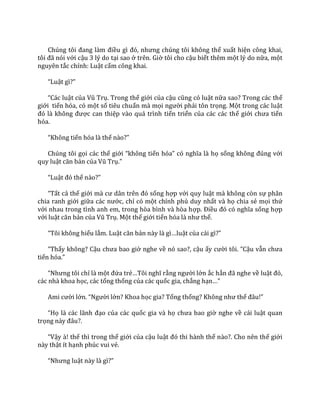Chúng tôi đang l{m điều gì đó, nhưng chúng tôi không thể xuất hiện công khai,
tôi đ~ nói với cậu 3 lý do tại sao ở trên. Giờ tôi cho cậu biết thêm một lý do nữa, một
nguyên tắc chính: Luật cấm công khai.
“Luật gì?”
“C|c luật của Vũ Trụ. Trong thế giới của cậu cũng có luật nữa sao? Trong các thế
giới tiến hóa, có một số tiêu chuẩn mà mọi người phải tôn trọng. Một trong các luật
đó l{ không được can thiệp vào quá trình tiến triển của các các thế giới chưa tiến
hóa.
“Không tiến hóa là thế n{o?”
Chúng tôi gọi các thế giới “không tiến hóa” có nghĩa l{ họ sống không đúng với
quy luật căn bản của Vũ Trụ.”
“Luật đó thế n{o?”
“Tất cả thế giới m{ cư d}n trên đó sống hợp với quy luật mà không còn sự phân
chia ranh giới giữa c|c nước, chỉ có một chính phủ duy nhất và họ chia sẻ mọi thứ
với nhau trong tình anh em, trong hòa bình và hòa hợp. Điều đó có nghĩa sống hợp
với luật căn bản của Vũ Trụ. Một thế giới tiến hóa l{ như thế.
“Tôi không hiểu lắm. Luật căn bản n{y l{ gì…luật của c|i gì?”
“Thấy không? Cậu chưa bao giờ nghe về nó sao?, cậu ấy cười tôi. “Cậu vẫn chưa
tiến hóa.”
“Nhưng tôi chỉ là một đứa trẻ…Tôi nghĩ rằng người lớn ắc hẳn đ~ nghe về luật đó,
các nhà khoa học, các tổng thống của các quốc gia, chẳng hạn…”
Ami cười lớn. “Người lớn? Khoa học gia? Tổng thống? Không như thế đ}u!”
“Họ l{ c|c l~nh đạo của các quốc gia và họ chưa bao giờ nghe về cái luật quan
trọng n{y đ}u?.
“Vậy à! thế thì trong thế giới của cậu luật đó thi h{nh thế nào?. Cho nên thế giới
này thật ít hạnh phúc vui vẻ.
“Nhưng luật này l{ gì?”
 