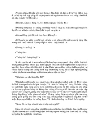 « Và nếu chúng tôi sắp xếp mọi thứ nơi đ}y, to{n bộ dân số trên Tr|i Đất sẽ mất
đi cơ hội hy sinh hợp ph|p để vượt qua các trở ngại dựa trên các luật pháp của chính
họ. Cậu có nghĩ vậy không ?. »
« Hmmm…Cậu nói đúng rồi. Tôi đ~ không nghĩ về điều đó. »
« Đó l{ lý do tại sao tôi không can thiệp vào bất cứ gì m{ mình không được phép.
Sự tiếp xúc với cậu nơi đ}y l{ một kế hoạch trợ giúp. »
« Cậu vui lòng giải thích rõ hơn được không ? »
« Kế hoạch trợ giúp là một loại « thuốc » mà chúng tôi phải quản lý từng liều
lượng nhỏ, từ từ và vi tế (không để phát hiện)…thật là vi tế… »
« Nhưng l{ thuốc gì ? »
« Thông tin »
« Thông tin ? thông tin gì ? »
“À, c|c con t{u vũ trụ của chúng tôi đang bay vòng quanh h{ng nhiều thời đại,
nhưng chỉ ngay sau khi có quả bom nguyên tử đầu tiên chúng tôi mới cho phép các
bạn thấy được chúng tôi. Điều tiết lộ n{y để các bạn có bằng chứng là không phải chỉ
có các bạn là chúng sinh thông minh duy nhất trong vũ trụ để các bạn nghi ngờ rằng
chúng tôi đang quan s|t c|c ph|t minh qu}n sự của các bạn.”
“V{ tại sao các cậu l{m điều đó?”
“Bởi vì chúng tôi muốn mọi người hiểu rằng năng lượng hạt nhân rất dễ vỡ, nó có
thể ảnh hưởng đến các thế giới lân cận. Tất cả đó l{ “thông tin”, Jim ạ. Thế nên chúng
tôi xuất hiện ngày càng nhiều, thêm một thông tin nữa. Kế đến chúng tôi cho phép
các bạn quay phim chúng tôi. Đồng thời chúng tôi đang thiết lập một vài cuộc tiếp
xúc với một số người, giống như cuộc tiếp xúc của tôi với cậu vậy. Và chúng tôi sẽ gửi
thông điệp bằng “thần giao cách cảm”. Những thông điệp n{y được gửi vào trong
không gian, giống như tần sóng radio vậy. Nhưng một số người có ăng-ten có thể
nhận được; người kh|c thì không được. Tất cả đều là thông tin. Nó có thể trợ giúp.
“V{ sau đó c|c bạn sẽ xuất hiện trước mọi người?”
Chúng tôi sẽ xuất hiện công khai khi mọi người sống theo lời răn dạy của Thượng
Đế; khi họ vượt qua bài khảo nghiệm. Nếu mọi người không l{m được thế, thì chúng
tôi không thể xuất hiện công khai.
 