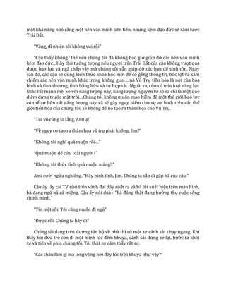 một khả năng nhỏ rằng một nền văn minh tiên tiến, nhưng kém đạo đức sẽ x}m lược
Tr|i Đất.
“V}ng, dĩ nhiên tôi không vui rồi”
“Cậu thấy không? thế nên chúng tôi đ~ không bao giờ giúp đỡ các nền văn minh
kém đạo đức…H~y thử tưởng tượng nếu người trên Tr|i Đất của cậu không vượt qua
được bạo lực và ngã chấp vậy mà chúng tôi vẫn giúp đỡ các bạn để sinh tồn. Ngay
sau đó, c|c cậu sẽ dùng kiến thức khoa học mới để cố gắng thống trị, bốc lột và xâm
chiếm các nền văn minh kh|c trong không gian…m{ Vũ Trụ tiến hóa l{ nơi của hòa
bình v{ tình thương, tình bằng hữu và sự hợp tác. Ngoài ra, còn có một loại năng lực
khác rất mạnh mẽ. So với năng lượng n{y, năng lượng nguyên tử so ra chỉ là một que
diêm đứng trước mặt trời…Chúng tôi không muốn mạo hiểm để một thế giới bạo lực
có thể sở hữu c|i năng lượng này và sẽ gây nguy hiểm cho sự an bình trên các thế
giới tiến hóa của chúng tôi, sẽ không để nó tạo ra thảm họa cho Vũ Trụ.
“Tôi vô cùng lo lắng, Ami ạ!”
“Về nguy cơ tạo ra thảm họa vũ trụ phải không, Jim?”
“Không, tôi nghĩ qu| muộn rồi…”
“Qu| muộn để cứu lo{i người?”
“Không, tôi thức tỉnh quá muộn m{ng!.”
Ami cười ngửa nghiêng. “H~y bình tĩnh, Jim. Chúng ta sắp đi gặp bà của cậu.”
Cậu ấy lấy cái TV nhỏ trên v{nh đai d}y nịch ra và bà tôi xuất hiện trên màn hình,
b{ đang ngủ hả cả miệng. Cậu ấy nói đùa : “B{ đúng thật đang hưởng thụ cuộc sống
chính mình.”
“Tôi mệt rồi. Tôi cũng muốn đi ngủ”
“Được rồi. Chúng ta h~y đi”
Chúng tôi đang trên đường tản bộ về nhà thì có một xe cảnh sát chạy ngang. Khi
thấy hai đứa trẻ con đi một mình lúc đêm khuya, cảnh sát dừng xe lại, bước ra khỏi
xe và tiến về phía chúng tôi. Tôi thật sự cảm thấy rất sợ.
“C|c ch|u l{m gì m{ lòng vòng nơi đ}y lúc trời khuya như vậy?”
 