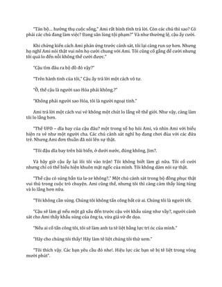 “Tản bộ… hưởng thụ cuộc sống,” Ami rất bình tĩnh trả lời. Còn các chú thì sao? Có
phải c|c chú đang l{m việc? Đang săn lùng tội phạm?” V{ như thường lệ, cậu ấy cười.
Khi chứng kiến cách Ami phản ứng trước cảnh sát, tôi lại càng run sợ hơn. Nhưng
họ nghĩ Ami nói thật vui nên họ cười chung với Ami. Tôi cũng cố gắng để cười nhưng
tôi qu| lo đến nỗi không thể cười được.”
“Cậu tìm đ}u ra bộ đồ đó vậy?”
“Trên h{nh tinh của tôi,” Cậu ấy trả lời một c|ch vô tư.
“Ồ, thế cậu l{ người sao Hỏa phải không.?”
“Không phải người sao Hỏa, tôi l{ người ngoại tinh.”
Ami trả lời một cách vui vẻ không một chút lo lắng về thế giới. Như vậy, càng làm
tôi lo lắng hơn.
“Thế UFO – dĩa bay của cậu đ}u? một trong số họ hỏi Ami, và nhìn Ami với biểu
hiện ra vẻ như một người cha. Các chú cảnh s|t nghĩ họ đang chơi đùa với c|c đứa
trẻ. Nhưng Ami đơn thuần đ~ nói lên sự thật.
“Tôi đậu dĩa bay trên b~i biển, ở dưới nước, đúng không, Jim?.
Và bây giờ cậu ấy lại lôi tôi vào trận! Tôi không biết làm gì nữa. Tôi cố cười
nhưng chỉ có thể biểu hiện khuôn mặt ngốc của mình. Tôi không dám nói sự thật.
“Thế cậu có súng bắn tia la-ze không?.” Một chú cảnh sát trong bộ đồng phục thật
vui thú trong cuộc trò chuyện. Ami cũng thế, nhưng tôi thì c{ng cảm thấy lúng túng
và lo lắng hơn nữa.
“Tôi không cần súng. Chúng tôi không tấn công bất cứ ai. Chúng tôi l{ người tốt.
“Cậu sẽ làm gì nếu một gã xấu đến trước cậu với khẩu súng như vầy?, người cảnh
sát cho Ami thấy khẩu súng của ông ta, vừa giả vờ đe dọa.
“Nếu ai cố tấn công tôi, tôi sẽ làm anh ta tê liệt bằng lực trí óc của mình.”
“H~y cho chúng tôi thấy! Hãy làm tê liệt chúng tôi thử xem.”
“Tôi thích vậy. Các bạn yêu cầu đó nhe!. Hiệu lực các bạn sẽ bị tê liệt trong vòng
mười phút”.
 