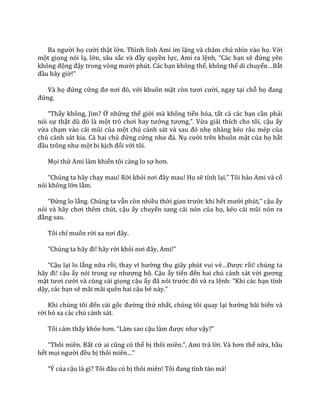 Ba người họ cười thật lớn. Thình lình Ami im lặng v{ chăm chú nhìn v{o họ. Với
một giọng nói lạ, lớn, sâu sắc v{ đầy quyền lực, Ami ra lệnh, “C|c bạn sẽ đứng yên
không động đậy trong vòng mười phút. Các bạn không thể, không thể di chuyển…Bắt
đầu bây giờ!”
Và họ đứng cứng đơ nơi đó, với khuôn mặt còn tươi cười, ngay tại chỗ họ đang
đứng.
“Thấy không, Jim? Ở những thế giới mà không tiến hóa, tất cả các bạn cần phải
nói sự thật dù đó l{ một trò chơi hay tưởng tượng,”. Vừa giải thích cho tôi, cậu ấy
vừa chạm v{o c|i mũi của một chú cảnh s|t v{ sau đó nhẹ nhàng kéo râu mép của
chú cảnh sát kia. Cả hai chú đứng cứng như đ|. Nụ cười trên khuôn mặt của họ bắt
đầu trông như một bi kịch đối với tôi.
Mọi thứ Ami làm khiến tôi càng lo sợ hơn.
“Chúng ta h~y chạy mau! Rời khỏi nơi đ}y mau! Họ sẽ tỉnh lại,” Tôi bảo Ami và cố
nói không lớn lắm.
“Đừng lo lắng. Chúng ta vẫn còn nhiều thời gian trước khi hết mười phút,” cậu ấy
nói v{ h~y chơi thêm chút, cậu ấy chuyển sang cái nón của họ, kéo c|i mũi nón ra
đằng sau.
Tôi chỉ muốn rời xa nơi đ}y.
“Chúng ta h~y đi! h~y rời khỏi nơi đ}y, Ami!”
“Cậu lại lo lắng nữa rồi, thay vì hưởng thụ giây phút vui vẻ…Được rồi! chúng ta
h~y đi! cậu ấy nói trong sự nhượng bộ. Cậu ấy tiến đến hai chú cảnh sát với gương
mặt tươi cười và cùng cái giọng cậu ấy đ~ nói trước đó v{ ra lệnh: “Khi c|c bạn tỉnh
dậy, các bạn sẽ mãi mãi quên hai cậu bé n{y.”
Khi chúng tôi đến cái gốc đường thứ nhất, chúng tôi quay lại hướng bãi biển và
rời bỏ xa các chú cảnh sát.
Tôi cảm thấy khỏe hơn. “L{m sao cậu l{m được như vậy?”
“Thôi miên. Bất cứ ai cũng có thể bị thôi miên.”, Ami trả lời. V{ hơn thế nữa, hầu
hết mọi người đều bị thôi miên…”
“Ý của cậu l{ gì? Tôi đ}u có bị thôi miên! Tôi đang tỉnh táo mà!
 
