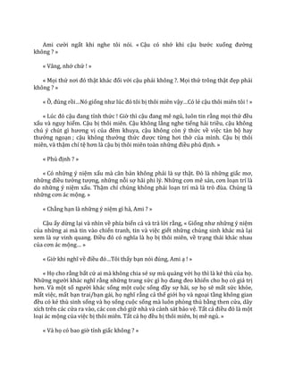Ami cười ngất khi nghe tôi nói. « Cậu có nhớ khi cậu bước xuống đường
không ? »
« Vâng, nhớ chứ ! »
« Mọi thứ nơi đó thật kh|c đối với cậu phải không ?. Mọi thứ trông thật đẹp phải
không ? »
« Ồ, đúng rồi…Nó giống như lúc đó tôi bị thôi miên vậy…Có lẻ cậu thôi miên tôi ! »
« Lúc đó cậu đang tỉnh thức ! Giờ thì cậu đang mê ngủ, luôn tin rằng mọi thứ đều
xấu và nguy hiểm. Cậu bị thôi miên. Cậu không lắng nghe tiếng hải triều, cậu không
chú ý chút gì hương vị của đêm khuya, cậu không còn ý thức về việc tản bộ hay
thưởng ngoạn ; cậu không thưởng thức được từng hơi thở của mình. Cậu bị thôi
miên, và thậm chí tệ hơn l{ cậu bị thôi miên toàn những điều phủ định. »
« Phủ định ? »
« Có những ý niệm xấu m{ căn bản không phải là sự thật. Đó l{ những giấc mơ,
những điều tưởng tượng, những nỗi sợ hãi phi lý. Những cơn mê sản, cơn loạn trí là
do những ý niệm xấu. Thậm chí chúng không phải loạn trí mà là trò đùa. Chúng l{
những cơn |c mộng. »
« Chẳng hạn là những ý niệm gì hả, Ami ? »
Cậu ấy dừng lại và nhìn về phía biển cả và trả lời rằng, « Giống như những ý niệm
của những ai mà tin vào chiến tranh, tin và việc giết những chúng sinh khác mà lại
xem là sự vinh quang. Điều đó có nghĩa l{ họ bị thôi miên, về trạng thái khác nhau
của cơn |c mộng… »
« Giờ khi nghĩ về điều đó…Tôi thấy bạn nói đúng, Ami ạ ! »
« Họ cho rằng bất cứ ai mà không chia sẻ sự mù quáng với họ thì là kẻ thù của họ.
Những người khác nghĩ rằng những trang sức gì họ đang đeo khiến cho họ có giá trị
hơn. V{ một số người khác sống một cuộc sống đầy sợ hãi, sợ họ sẽ mất sức khỏe,
mất việc, mất bạn trai/bạn gái, họ nghĩ rằng cả thế giới họ và ngoại tầng không gian
đều có kẻ thù sinh sống và họ sống cuộc sống mà luôn phòng thủ bằng then cửa, dây
xích trên các cửa ra vào, các con chó giữ nhà và cảnh sát bảo vệ. Tất cả điều đó l{ một
loại ác mộng của việc bị thôi miên. Tất cả họ đều bị thôi miên, bị mê ngủ. »
« Và họ có bao giờ tỉnh giấc không ? »
 