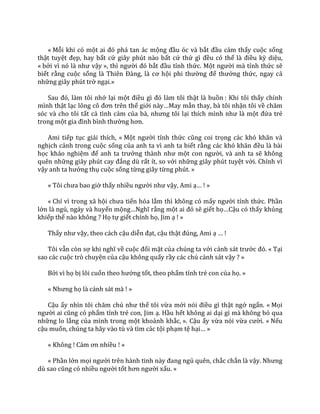 « Mỗi khi có một ai đó ph| tan |c mộng đầu óc và bắt đầu cảm thấy cuộc sống
thật tuyệt đẹp, hay bất cứ giây phút nào bất cứ thứ gì đều có thể l{ điều kỳ diệu,
« bởi vì nó l{ như vậy », thì người đó bắt đầu tỉnh thức. Một người mà tỉnh thức sẽ
biết rằng cuộc sống l{ Thiên Đ{ng, l{ cơ hội phi thường để thưởng thức, ngay cả
những giây phút trở ngại.»
Sau đó, l{m tôi nhớ lại một điều gì đó l{m tôi thật là buồn : Khi tôi thấy chính
mình thật lạc lõng cô đơn trên thế giới n{y…May mắn thay, bà tôi nhận tôi về chăm
sóc và cho tôi tất cả tình cảm của b{, nhưng tôi lại thích mình như l{ một đứa trẻ
trong một gia đình bình thường hơn.
Ami tiếp tục giải thích, « Một người tỉnh thức cũng coi trọng c|c khó khăn v{
nghịch cảnh trong cuộc sống của anh ta vì anh ta biết rằng c|c khó khăn đều là bài
học khảo nghiệm để anh ta trưởng th{nh như một con người, và anh ta sẽ không
quên những gi}y phút cay đắng dù rất ít, so với những giây phút tuyệt vời. Chính vì
vậy anh ta hưởng thụ cuộc sống từng giây từng phút. »
« Tôi chưa bao giờ thấy nhiều người như vậy, Ami ạ… ! »
« Chỉ vì trong xã hội chưa tiến hóa lắm thì không có mấy người tỉnh thức. Phần
lớn là ngủ, ngáy và huyển mộng…Nghĩ rằng một ai đó sẽ giết họ…Cậu có thấy khủng
khiếp thế nào không ? Họ tự giết chính họ, Jim ạ ! »
Thấy như vậy, theo cách cậu diễn đạt, cậu thật đúng, Ami ạ … !
Tôi vẫn còn sợ khi nghĩ về cuộc đối mặt của chúng ta với cảnh s|t trước đó. « Tại
sao các cuộc trò chuyện của cậu không quấy rầy các chú cảnh sát vậy ? »
Bởi vì họ bị lôi cuốn theo hướng tốt, theo phẩm tính trẻ con của họ. »
« Nhưng họ là cảnh sát mà ! »
Cậu ấy nhìn tôi chăm chú như thể tôi vừa mới nói điều gì thật ngớ ngẩn. « Mọi
người ai cũng có phẩm tính trẻ con, Jim ạ. Hầu hết không ai dại gì mà không bỏ qua
những lo lắng của mình trong một khoảnh khắc, ». Cậu ấy vừa nói vừa cười. « Nếu
cậu muốn, chúng ta hãy vào tù và tìm các tội phạm tệ hại… »
« Không ! C|m ơn nhiều ! »
« Phần lớn mọi người trên h{nh tinh n{y đang ngủ quên, chắc chắn là vậy. Nhưng
dù sao cũng có nhiều người tốt hơn người xấu. »
 