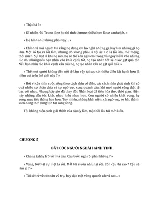 « Thật hả ? »
« Dĩ nhiên rồi. Trong lòng họ thì tình thương nhiều hơn l{ sự ganh ghét. »
« Họ hình như không phải vậy… »
« Chính vì mọi người tin rằng họ đúng khi họ nghĩ những gì, hay làm những gì họ
làm. Một số tạo ra lỗi lầm, nhưng đó không phải là tội |c. Đó l{ lỗi lầm, mơ mộng,
thôi miên. Sự thật là khi họ mơ, họ sẽ trở nên nghiêm trọng và nguy hiểm vào những
lúc đó, nhưng nếu bạn nhìn vào khía cạnh tốt, họ tạo nhân tốt sẽ được gặt quả tốt.
Nếu bạn nhìn vào khía cạnh xấu của họ, họ tạo nhân xấu sẽ gặt quả xấu. »
« Thế mọi người không đến nỗi tệ lắm, vậy tại sao có nhiều điều bất hạnh hơn l{
niềm vui trên thế giới này ? »
« Bởi vì cậu nhìn cuộc sống theo cách nhìn cổ điển, các cách nhìn phát sinh khi có
quá nhiều sự phân chia và sự ngờ vực xung quanh cậu, khi mọi người sống thật tệ
bạc với nhau. Nhưng b}y giờ đ~ thay đổi. Nhân loại đ~ tiến hóa theo thời gian. Hiện
này những dân tộc khác nhau hiểu nhau hơn. Con người có nhiều khát vọng, hy
vọng, mục tiêu thăng hoa hơn. Tuy nhiên, những khái niệm cũ, ngờ vực, sợ hãi, thành
kiến đồng thời cũng tồn tại song song.
Tôi không hiểu cách giải thích của cậu ấy lắm, một hồi lâu tôi mới hiểu.
CHƯƠNG 5
BẮT CÓC NGƯỜI NGOÀI HÀNH TINH
« Chúng ta hãy trở về nhà cậu. Cậu buồn ngủ rồi phải không ? »
« Vâng, tôi thật sự mệt lả rồi. Mắt tôi muốn nhíu lại rồi. Còn cậu thì sao ? Cậu sẽ
làm gì ? »
« Tôi sẽ trở về con t{u vũ trụ, bay dạo một vòng quanh c|c vì sao… »
 