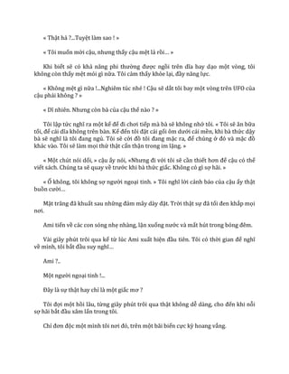 « Thật hả ?...Tuyệt làm sao ! »
« Tôi muốn mời cậu, nhưng thấy cậu mệt lả rồi… »
Khi biết sẽ có khả năng phi thường được ngồi trên dĩa bay dạo một vòng, tôi
không còn thấy mệt mỏi gì nữa. Tôi cảm thấy khỏe lại, đầy năng lực.
« Không mệt gì nữa !...Nghiêm túc nhé ! Cậu sẽ dắt tôi bay một vòng trên UFO của
cậu phải không ? »
« Dĩ nhiên. Nhưng còn b{ của cậu thế nào ? »
Tôi lập tức nghĩ ra một kế để đi chơi tiếp mà bà sẽ không nhớ tôi. « Tôi sẽ ăn bữa
tối, để c|i dĩa không trên b{n. Kế đến tôi đặt cái gối ôm dưới cái mền, khi bà thức dậy
bà sẽ nghĩ l{ tôi đang ngủ. Tôi sẽ cởi đồ tôi đang mặc ra, để chúng ở đó v{ mặc đồ
khác vào. Tôi sẽ làm mọi thứ thật cẩn thận trong im lặng. »
« Một chút nói dối, » cậu ấy nói, «Nhưng đi với tôi sẽ cần thiết hơn để cậu có thể
viết sách. Chúng ta sẽ quay về trước khi bà thức giấc. Không có gì sợ hãi. »
« Ố không, tôi không sợ người ngoại tinh. » Tôi nghĩ lời cảnh báo của cậu ấy thật
buồn cười…
Mặt trăng đ~ khuất sau những đ|m m}y d{y đặt. Trời thật sự đ~ tối đen khắp mọi
nơi.
Ami tiến về các con sóng nhẹ nhàng, lặn xuống nước và mất hút trong bóng đêm.
Vài giây phút trôi qua kể từ lúc Ami xuất hiện đầu tiên. Tôi có thời gian để nghĩ
về mình, tôi bắt đầu suy nghĩ…
Ami ?..
Một người ngoại tinh !...
Đ}y l{ sự thật hay chỉ là một giấc mơ ?
Tôi đợi một hồi lâu, từng giây phút trôi qua thật không dễ d{ng, cho đến khi nỗi
sợ hãi bắt đầu xâm lấn trong tôi.
Chỉ đơn độc một mình tôi nơi đó, trên một bãi biển cực kỳ hoang vắng.
 
