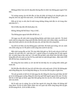 Không gì kh|c hơn m{ tôi sắp phải đương đầu là chiếc tàu không gian ngoài Trái
Đất…
Trí tưởng tượng của tôi bắt đầu và làm tôi thấy cái bóng lạ di chuyển giữa các
tảng đ|, trên c|t, ngoi lên mặt nước…V{ tôi bắt đầu nghi ngờ về mọi thứ.
Điều gì sẽ xảy ra nếu Ami là một trong những chúng sinh độc ác cải trang như
một đứa trẻ ?...
Nói về điều đạo đức để chinh phục tôi.
Không, không thể thế được ! Hay có thể…
Tàu không gian ngoại tinh đến để bắt cóc… ?
Chỉ ngay sau đó một cảnh tượng khủng khiếp xuất hiện trước mặt tôi : Từ dưới
nước một tia sáng màu vàng xanh bắt đầu nhô lên một cách chầm chậm, sau đó l{ c|i
nắp vòm hình xoắn ốc vời c|c đèn đủ màu sắc, nổi bậc bên trên sóng biển.
Sau đó l{ c|i th}n của tàu không gian xuất hiện. Nó hình quả trứng, với các cánh
cửa chiếu sáng rực rỡ. Nó phát ra ánh sáng màu xanh lá cây bạc.
Một cảnh tượng đầy sợ hãi. Tôi cảm thấy thật ghê sợ. Nó là một vật gì có thể nói
chuyện với một đứa trẻ…một đứa trẻ ?...người trông có vẻ giống như l{ một người
tốt…có phải ông ta đeo mặt nạ ?...Và một thứ gì khác, một mình trên bãi biển trong
bóng đêm để xem một con t{u Vũ Trụ xuất hiện từ một thế giới kh|c…Một chiếc UFO
đến để tìm bạn, mang bạn đi xa…
Nó trông lớn hơn nhiều so với vật thể tôi đ~ thấy lúc rơi xuống biển nhiều giờ
trước đó.
Nó bắt đầu tiến đến tôi, bay trôi nổi bên trên cách mặt nước 10 bộ. Nó không gây
một tiếng động nào. Sự im lặng thật đ|ng sợ. Và con tàu tiến lại gần và gần hơn.
Tôi ước gì mình có thể trở về nh{ ngay lúc đó. Rằng tôi chưa bao giờ thấy vật thể
gì rơi từ không gian xuống. Rằng tôi chưa bao giờ biết người ngoại tinh n{o. V{ như
thế tôi có thể ngủ an bình, ngáy khò khò giống như b{ của tôi, trên chiếc giường bé
nhỏ của mình.
Đó l{ một cơn |c mộng. Sự sợ h~i l{m người tôi cứng đờ, thậm chí không thể
chạy được. Và tôi cứ nhìn chầm chầm vào con quái vật chiếu s|ng đang tiến lại gần
tôi để mang tôi đi…Có lẻ sẽ đến sở thú…
 