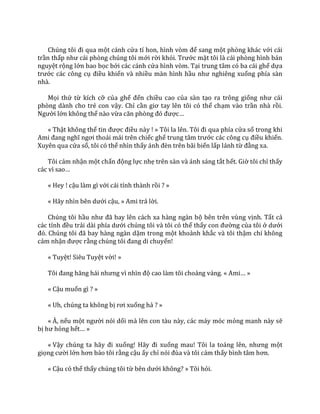 Chúng tôi đi qua một cánh cửa tí hon, hình vòm để sang một phòng khác với cái
trần thấp như c|i phòng chúng tôi mới rời khỏi. Trước mặt tôi là cái phòng hình bán
nguyệt rộng lớn bao bọc bởi các cánh cửa hình vòm. Tại trung tâm có ba cái ghế dựa
trước các công cụ điều khiển và nhiều màn hình hầu như nghiêng xuống phía sàn
nhà.
Mọi thứ từ kích cỡ của ghế đến chiều cao của sàn tạo ra trông giống như c|i
phòng dành cho trẻ con vậy. Chỉ cần giơ tay lên tôi có thể chạm vào trần nhà rồi.
Người lớn không thể nào vừa căn phòng đó được…
« Thật không thể tin được điều này ! » Tôi la lên. Tôi đi qua phía cửa sổ trong khi
Ami đang nghĩ ngơi thoải mái trên chiếc ghế trung t}m trước các công cụ điều khiển.
Xuyên qua cửa sổ, tôi có thể nhìn thấy |nh đèn trên b~i biển lấp lánh từ đằng xa.
Tôi cảm nhận một chấn động lực nhẹ trên sàn và ánh sáng tắt hết. Giờ tôi chỉ thấy
c|c vì sao…
« Hey ! cậu làm gì với cái tỉnh thành rồi ? »
« H~y nhìn bên dưới cậu, » Ami trả lời.
Chúng tôi hầu như đ~ bay lên c|ch xa h{ng ng{n bộ bên trên vùng vịnh. Tất cả
các tỉnh đều trải d{i phía dưới chúng tôi và tôi có thể thấy con đường của tôi ở dưới
đó. Chúng tôi đ~ bay h{ng ng{n dặm trong một khoảnh khắc và tôi thậm chí không
cảm nhận được rằng chúng tôi đang di chuyển!
« Tuyệt! Siêu Tuyệt vời! »
Tôi đang hăng h|i nhưng vì nhìn độ cao làm tôi choáng váng. « Ami… »
« Cậu muốn gì ? »
« Uh, chúng ta không bị rơi xuống hả ? »
« À, nếu một người nói dối mà lên con tàu này, các máy móc mỏng manh này sẽ
bị hư hỏng hết… »
« Vậy chúng ta h~y đi xuống! H~y đi xuống mau! Tôi la to|ng lên, nhưng một
giọng cười lớn hơn bảo tôi rằng cậu ấy chỉ nói đùa v{ tôi cảm thấy bình t}m hơn.
« Cậu có thể thấy chúng tôi từ bên dưới không? » Tôi hỏi.
 