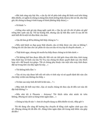 « Khi ánh sáng này bậc lên, « cậu ấy chỉ về phía |nh s|ng đỏ hình oval trên bảng
điều khiển, có nghĩa l{ chúng ta đang hữu hình (trông thấy được), khi nó tắt, như b}y
giờ, thì chúng ta đang ở tình trạng vô hình (không thấy được). »
« Vô hình ? »
« Giống như một g~ n{y đang ngồi cạnh tôi, » Cậu ấy nói rồi chỉ về phía cái ghế
trống bên cạnh cậu ấy. Tôi lại hoảng hốt, nhưng cậu ấy bắt đầu cười v{ sau đó tôi
mới biết đó l{ một trò đùa kh|c của Ami.
« Cậu đ~ l{m gì để họ không thể thấy chúng ta ? »
« Nếu một b|nh xe đạp quay thật nhanh, cậu có thấy được c|c căm xe không ?.
Chúng tôi chỉ cần làm cho các phân tử của con t{u vũ trụ này di chuyển nhanh… »
« Thật kinh ngạc, nhưng tôi muốn họ thấy được chúng ta từ bên dưới. »
« Tôi không thể l{m được điều đó. Đối với các thế giới chưa tiến hóa, tình trạng
hữu hình hay vô hình của t{u Vũ Trụ của chúng tôi được quyết định sao cho thích
hợp với « Kế hoạch trợ giúp». Tất cả chúng phụ thuộc vào một siêu m|y tính được
đặt tại trung tâm của d~y ng}n h{ n{y… »
« Tôi không hiểu lắm ! »
« T{u vũ trụ n{y được kết nối với siêu vi tính này và nó quyết định khi nào cần
cho thấy và khi nào không cho thấy. »
« V{ l{m sao m|y tính đó biết l{ khi n{o… ? »
« M|y tính đó biết mọi thứ…Cậu có muốn chúng tôi đưa cậu đi đến nơi n{o đó
đặc biệt không ? »
« Đến nhà tôi ở Phoenix – Arizona ! Tôi thích nhìn nhà mình từ trên
không...Nhưng nó c|ch xa h{ng trăm ng{n dặm… »
« Chúng ta h~y đi n{o ! » Ami di chuyển dụng cụ điều khiển và nói, «Bây giờ !»
Tôi thì đang sẵn s{ng để hưởng thụ chuyến đi bằng cách ngắm cảnh qua cửa
sổ…Nhưng chúng tôi đ~ đến rồi…H{ng trăm ng{n dặm chỉ trong một khắc của giây
đ~ đến !
 