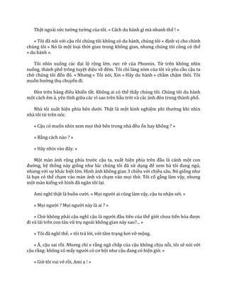 Thật ngoài sức tưởng tưởng của tôi. « Cách du hành gì mà nhanh thế ! »
« Tôi đã nói với cậu rồi chúng tôi không có du hành, chúng tôi « định vị cho chính
chúng tôi » Nó là một loại thời gian trong không gian, nhưng chúng tôi cũng có thể
« du hành ».
Tôi nhìn xuống c|c đại lộ rộng lớn, rực rỡ của Phoenix. Từ trên không nhìn
xuống, thành phố trông tuyệt diệu về đêm. Tôi chỉ làng xóm của tôi và yêu cầu cậu ta
chở chúng tôi đến đó. « Nhưng » Tôi nói, Xin « Hãy du hành » chầm chậm thôi. Tôi
muốn hưởng thụ chuyến đi.
Đèn trên bảng điều khiển tắt. Không ai có thể thấy chúng tôi. Chúng tôi du hành
một cách êm ả, yên tĩnh giữa các vì sao trên bầu trời v{ c|c |nh đèn trong th{nh phố.
Nhà tôi xuất hiện phía bên dưới. Thật là một kinh nghiệm phi thường khi nhìn
nhà tôi từ trên nóc.
« Cậu có muốn nhìn xem mọi thứ bên trong nh{ đều ổn hay không ? »
« Bằng cách nào ? »
« H~y nhìn v{o đ}y. »
Một màn ảnh rộng phía trước cậu ta, xuất hiện phía trên đầu là cảnh một con
đường, hệ thống này giống như lúc chúng tôi đ~ sử dụng để xem b{ tôi đang ngủ,
nhưng với sự khác biệt lớn. Hình ảnh không gian 3 chiều với chiều sâu. Nó giống như
là bạn có thể chạm vào màn ảnh và chạm vào mọi thứ. Tôi cố gắng làm vậy, nhưng
một màn kiếng vô hình đ~ ngăn tôi lại.
Ami nghĩ thật là buồn cười. « Mọi người ai cũng l{m vậy, cậu ta nhận xét. »
« Mọi người ? Mọi người này là ai ? »
« Chứ không phải cậu nghĩ cậu l{ người đầu tiên của thế giới chưa tiến hóa được
đi v{ l|i trên con t{u vũ trụ ngoài không gian này sao?... »
« Tôi đ~ nghĩ thế, » tôi trả lời, với tâm trạng hơi vỡ mộng.
« À, cậu sai rồi. Nhưng chỉ e rằng ngã chấp của cậu không chịu nỗi, tôi sẽ nói với
cậu rằng: không có mấy người có cơ hội như cậu đang có hiện giờ. »
« Giờ tôi vui vẻ rồi, Ami ạ ! »
 