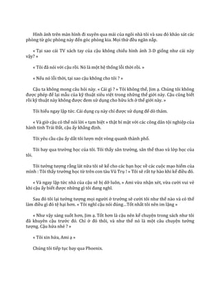 Hình ảnh trên m{n hình đi xuyên qua m|i của ngôi nh{ tôi v{ sau đó khảo sát các
phòng từ góc phòng n{y đến góc phòng kia. Mọi thứ đều ngăn nắp.
« Tại sao cái TV xách tay của cậu không chiếu hình ảnh 3-D giống như c|i n{y
vậy? »
« Tôi đ~ nói với cậu rồi. Nó là một hệ thống lỗi thời rồi. »
« Nếu nó lỗi thời, tại sao cậu không cho tôi ? »
Cậu ta không mong câu hỏi này. « Cái gì ? » Tôi không thể, Jim ạ. Chúng tôi không
được phép để lại mẫu của kỹ thuật siêu việt trong những thế giới này. Cậu cũng biết
rồi kỹ thuật n{y không được đem sử dụng cho hữu ích ở thế giới này. »
Tôi hiểu ngay lập tức. Cái dụng cụ này chỉ được sử dụng để dò thám.
« Và giờ cậu có thể nói lời « tạm biệt » thật bí mật với các công dân tội nghiệp của
h{nh tinh Tr|i Đất, cậu ấy khẳng định.
Tôi yêu cầu cậu ấy dắt tôi lượn một vòng quanh thành phố.
Tôi bay qua trường học của tôi. Tôi thấy sân trường, sân thể thao và lớp học của
tôi.
Tôi tưởng tượng rằng lát nữa tôi sẽ kể cho các bạn học về các cuộc mạo hiểm của
mình : Tôi thấy trường học từ trên con t{u Vũ Trụ ! » Tôi sẽ rất tự hào khi kể điều đó.
« Và ngay lập tức nhà của cậu sẽ bị dỡ luôn, » Ami vừa nhận xét, vừa cười vui vẻ
khi cậu ấy biết được những gì tôi đang nghĩ.
Sau đó tôi lại tưởng tượng mọi người ở trường sẽ cười tôi như thế nào và có thể
l{m điều gì đó tệ hại hơn. « Tôi nghĩ cậu nói đúng…Tốt nhất tôi nên im lặng »
« Như vậy sáng suốt hơn, Jim ạ. Tốt hơn l{ cậu nên kể chuyện trong s|ch như tôi
đ~ khuyên cậu trước đó. Chỉ ở đó thôi, v{ như thể nó là một câu chuyện tưởng
tượng. Cậu hứa nhé ? »
« Tôi xin hứa, Ami ạ »
Chúng tôi tiếp tục bay qua Phoenix.
 