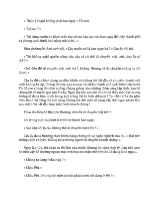 « Thật tệ vì giờ không phải ban ngày » Tôi nói.
« Tại sao ? »
« Tôi cũng muốn du h{nh trên t{u vũ trụ của cậu v{o ban ng{y để thấy thành phố
và phong cảnh dưới ánh nắng mặt trời… »
Như thường lệ, Ami cười tôi. « Cậu muốn nó là ban ngày hả ? » Cậu ấy hỏi tôi.
« Tôi không nghĩ quyền năng của cậu sẽ có thể di chuyển mặt trời…hay l{ có
thể ? »
« Nó đến để di chuyển mặt trời hả ?, không. Nhưng sẽ di chuyển chúng ta thì
được. »
Cậu ấy điều chỉnh dụng cụ điều khiển và chúng tôi bắt đầu di chuyển nhanh một
cách khủng khiếp. Chúng tôi bay qua sa mạc và nhiều thành phố xuất hiện bên dưới.
Từ độ cao chúng tôi nhìn xuống, chúng giống như những điểm sáng lấp l|nh. Sau đó
chúng tôi đi xuyên qua núi Rocky. Ngay lập tức sau núi tôi có thể thấy một đại dương
khổng lồ đang tắm mình trong |nh trăng. Đó l{ biển Atlantic ! Tại chân trời lên phía
trên, bầu trời đang tỏa |nh s|ng. Chúng tôi đến một số vùng đất, thật ngạc nhiên làm
sao, mặt trời bắt đầu mọc một cách nhanh chóng !
Theo tôi điều đó thật phi thường. Ami đ~ di chuyển mặt trời !
Chỉ trong một vài phút là trời trở thành ban ngày.
« Sao cậu nói là cậu không thể di chuyển mặt trời ? »
Cậu ấy đang thưởng thức thêm bằng chứng về sự ngốc nghếch của tôi. « Mặt trời
không có di chuyển. Chúng ta là những người di chuyển nhanh chóng. »
Ngay lập tức, tôi nhận ra lỗi lầm của mình. Nhưng nó cũng hợp lý. Cậu nên xem
nó như vậy để thưởng ngoạn mặt trời mọc từ chân trời với tốc độ đ|ng kinh ngạc…
« Chúng ta đang ở đ}u vậy ? »
« Châu Phi. »
« Châu Phi ! Nhưng chỉ mới có một phút trước tôi đang ở Mỹ ! »
 