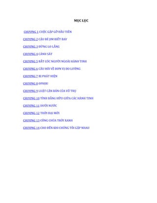 MỤC LỤC
CHƯƠNG 1 CUỘC GẶP GỠ ĐẦU TIÊN
CHƯƠNG 2 CẬU BÉ JIM BIẾT BAY
CHƯƠNG 3 ĐỪNG LO LẮNG
CHƯƠNG 4 CẢNH SÁT
CHƯƠNG 5 BẮT CÓC NGƯỜI NGOÀI HÀNH TINH
CHƯƠNG 6 CÂU HỎI VỀ ĐƠN VỊ ĐO LƯỜNG
CHƯƠNG 7 BỊ PHÁT HIỆN
CHƯƠNG 8 OPHIR!
CHƯƠNG 9 LUẬT CĂN BẢN CỦA VŨ TRỤ
CHƯƠNG 10 TÌNH BẰNG HỮU GIỮA CÁC HÀNH TINH
CHƯƠNG 11 DƯỚI NƯỚC
CHƯƠNG 12 THỜI ĐẠI MỚI
CHƯƠNG 13 CÔNG CHÚA TRỜI XANH
CHƯƠNG 14 CHO ĐẾN KHI CHÚNG TÔI GẶP NHAU
 