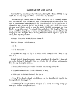 CÂU HỎI VỀ ĐƠN VỊ ĐO LƯỜNG
Con t{u Vũ Trụ của chúng tôi hạ thấp xuống thành phố ở độ cao 300 bộ. Chúng
tôi bắt đầu dạo một vòng du lịch trên bầu trời thành phố Bombay.
Tôi chưa bao giờ xem các phim của Ấn Độ trên TV; vì thế tôi cảm thấy như tôi
đang xem phim hay thậm chí đang mơ, h{ng ng{n v{ h{ng ng{n người trong bộ đồng
phục áo dài thắt ngang lưng v{ khăn đội đầu muôn màu muôn sắc, c|c chú bò cũng đi
trên đường. Nhà cửa và các tòa biệt thự rất khác với nhà ở Mỹ, có rất nhiều người
b|n h{ng rong. Điều thu hút tôi sự quan tâm của tôi nhất đó l{ lượng người qu| đông
đúc. Nó không giống như ở Phoenix, dù thành phố của tôi khá rộng lớn. Thậm chí
không phải khi mọi người tan sở xuống phố bạn có thể thấy c|c đ|m đông mênh
mông người như chúng tôi thấy ở Bombay, khắp chốn đều l{ người v{ người. Đối
với tôi, đó l{ một thế giới khác.
Không ai thấy chúng tôi. Đèn b|o chỉ chế độ tắt.
Bất chợt, tôi quay « lại hiện thực. »
« Bà tôi ! »
« Bà tôi thế nào rồi ? »
« Bây giờ là ban ngày ! Bà dậy và sẽ lo lắng khi tôi không có ở đó…Chúng ta h~y
quay về ! »
Đối với Ami, tôi là nguồn thích thú không ngớt của cậu ấy. « Jim, bà ấy đang ngủ
ng|y…như thường lệ, thường lệ. Phân nửa bên kia thế giới trời chỉ mới qua nửa
đêm. Nơi đ}y, khoảng hai giờ trưa.
« Hôm qua hay hôm nay ? » Tôi hỏi với vẻ bối rối về thời gian thay đổi.
« Ngày mai ! » Ami vừa trả lời vừa cười muốn bể bụng.
« Nghiêm túc đó Ami, tôi không nói đùa đ}u. »
« Đừng để chuyện đó quấy rầy cậu. Chúng ta vẫn còn rất nhiều thời gian. Bà cậu
thường tỉnh giấc lúc mấy giờ ? »
« Tôi không biết. Tôi nghĩ b{ luôn tỉnh giấc. À, bà nói tối b{ thường không ngủ
được gì cả.. » Cả hai chúng tôi đều cười.
 