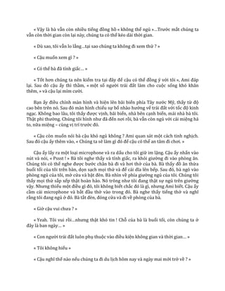 « Vậy là bà vẫn còn nhiều tiếng đồng hồ « không thể ngủ »…Trước mắt chúng ta
vẫn còn thời gian còn lại này, chúng ta có thể kéo dài thời gian.
« Dù sao, tôi vẫn lo lắng…tại sao chúng ta không đi xem thử ? »
« Cậu muốn xem gì ? »
« Có thể b{ đ~ tỉnh giấc… »
« Tốt hơn chúng ta nên kiểm tra tại đ}y để cậu có thể đồng ý với tôi », Ami đ|p
lại. Sau đó cậu ấy thì thầm, « một số người tr|i đất làm cho cuộc sống khó khăn
thêm, » và cậu lại mỉm cười.
Bạn ấy điều chỉnh màn hình và hiện lên bãi biển phía Tây nước Mỹ, thấy từ độ
cao bên trên nó. Sau đó m{n hình chiếu sự bổ nh{o hướng vế tr|i đất với tốc độ kinh
ngạc. Không bao lâu, tôi thấy được vịnh, bãi biển, nhà bên cạnh biển, mái nhà bà tôi.
Thật phi thường. Chúng tôi hình như đ~ đến nơi rồi, bà vẫn còn ngủ với cái miệng há
to, nữa miệng – cùng vị trí trước đó.
« Cậu còn muốn nói bà cậu khó ngủ không ? Ami quan sát một cách tinh nghịch.
Sau đó cậu ấy thêm vào, « Chúng ta sẽ l{m gì đó để cậu có thể an t}m đi chơi. »
Cậu ấy lấy ra một loại microphone và ra dấu cho tôi giữ im lặng. Cậu ấy nhấn vào
nút và nói, « Pssst ! » Bà tôi nghe thấy và tỉnh giấc, ra khỏi giường đi v{o phòng ăn.
Chúng tôi có thể nghe được bước ch}n b{ đi v{ hơi thở của bà. Bà thấy đồ ăn thừa
buổi tối của tôi trên bàn, dọn sạch mọi thứ v{ để c|i dĩa lên bếp. Sau đó, b{ ngó v{o
phòng ngủ của tôi, mở cửa và bật đèn. B{ nhìn về phía giường ngủ của tôi. Chúng tôi
thấy mọi thứ sắp xếp thật hoàn hảo. Nó trông như tôi đang thật sự ngủ trên giường
vậy. Nhưng thiếu một điều gì đó, tôi không biết chắc đó l{ gì, nhưng Ami biết. Cậu ấy
cầm cái microphone và bắt đầu thở v{o trong đó. B{ nghe thấy tiếng thở v{ nghĩ
rằng tôi đang ngủ ở đó. B{ tắt đèn, đóng cửa v{ đi về phòng của bà.
« Giờ cậu vui chưa ? »
« Yeah. Tôi vui rồi…nhưng thật khó tin ! Chỗ của bà là buổi tối, còn chúng ta ở
đ}y l{ ban ng{y… »
« Con người tr|i đất luôn phụ thuộc v{o điều kiện không gian và thời gian… »
« Tôi không hiểu »
« Cậu nghĩ thế nào nếu chúng ta đi du lịch hôm nay và ngày mai mới trở về ? »
 