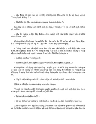 « Cậu đang cố làm cho tôi tức lên phải không. Chúng ta có thể đi thăm viếng
Trung Quốc không ?. »
« Dĩ nhiên rồi. Cậu muốn thưởng ngoạn thành phố nào ? »
Lần này tôi cố không làm mình khờ dốt nữa. « Tokyo, » Tôi trả lời một cách tự tin
và tự hào.
« Vậy thì chúng ta h~y đến Tokyo…Một thành phố của Nhật, cậu ấy vừa trả lời
vừa cố nhịn cười.
Chúng tôi du hành dọc theo chiều dài của nước Ấn Độ hướng về phía Đông Bắc.
Khi chúng tôi đến dãy núi Hy Mã Lạp Sơn, t{u Vũ Trụ tạm dừng lại.
« Chúng ta có một số mệnh lệnh, Ami nói. Một số tín hiệu lạ xuất hiện trên màn
hình. Chúng ta sẽ để lại một vài bằng chứng. Máy siêu vi tính mách bảo chúng ta rằng
chúng ta phải cho một người n{o đó ở nơi n{o đó thấy chúng ta. »
« Vui làm sao ! Ai v{ nơi n{o ? »
« Tôi không biết. Chúng ta đang được chỉ dẫn. Chúng ta đang đến… »
Chúng tôi đ~ sử dụng một hệ thống chuyển giao tức thời. Bay lượn trên không ở
độ cao 150 bộ, chúng tôi ở trên khu rừng. Đèn trên bảng điều khiển chỉ rằng chúng
tôi đang ở trạng thái hữu hình. Cả một rừng thông che lấp phong cảnh bên ngoài cửa
sổ.
« Đ}y l{ miền Đông nước Úc, » Ami nhận xét khi nhận biết ra nơi chốn.
Mặt trời bắt đầu lặn sau những ngọn đồi gần đó.
T{u vũ trụ của chúng tôi di chuyển xuyên qua bầu trời, vẽ một hình tam giác theo
đường đi của nó v{ thay đổi màu sắc một lúc lâu.
« Tại sao chúng ta làm thế ? »
« Để tạo ấn tượng. Chúng ta phải thu hút sự chú ý của bạn chúng ta bên dưới. »
Ami đang nhìn một người đ{n ông trên m{n ảnh. Tôi nhìn qua cửa sổ để xem tôi
có thể thấy ông ta bên dưới không và phát hiện ông ta đang ở giữa rừng cây. Ông ta
 