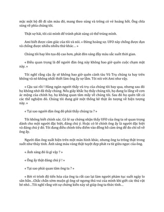 mặc một bộ đồ đi săn m{u đỏ, mang theo súng và trông có vẻ hoảng hốt. Ông chĩa
súng về phía chúng tôi.
Thật sợ h~i, tôi cúi mình để tránh phát súng có thể trúng mình.
Ami biết được cảm giác của tôi và nói. « Đừng hoảng sợ. UFO này chống được đạn
và chống được nhiều nhiều thứ kh|c… »
Chúng tôi bay lên tọa độ cao hơn, ph|t đèn s|ng đầy màu sắc suốt thời gian.
« Điều quan trọng l{ để người đ{n ông n{y không bao giờ quên cuộc chạm mặt
này. »
Tôi nghĩ rằng cậu ấy sẽ không bao giờ quên cảnh t{u Vũ Trụ chúng ta bay trên
không và nó không nhất thiết làm ông ấy sợ lắm. Tôi nói với Ami như vậy.
« Cậu sai rồi ! H{ng ng{n người thấy vũ trụ của chúng tôi bay qua, nhưng sau đó
họ không nhớ đ~ thấy chúng. Nếu giây khắc họ thấy chúng tôi, họ đang lo lắng về cơn
ác mộng của chính họ, họ không quan tâm mấy về chúng tôi. Sau đó họ quên tất cả
các thể nghiệm đó. Chúng tôi đang giữ một thống kê thật ấn tượng về hiện tượng
này. »
« Tại sao người đ{n ông đó phải thấy chúng ta ? »
Tôi không biết chính xác. Có lẻ sự chứng nhận thấy UFO của ông ta sẽ quan trọng
dành cho một người đặc biệt, đ|ng chú ý. Hoặc có lẻ chính ông ấy l{ người đặc biệt
v{ đ|ng chú ý đó. Tôi đang điều chỉnh tiêu điểm v{o đồng hồ cảm ứng để đo chỉ số về
ông ấy.
Người đ{n ông xuất hiện trên một m{n hình kh|c, nhưng ông ta trông thật trong
suốt như thủy tinh. Ánh sáng màu vàng thật tuyệt đẹp phát ra từ giữa ngực của ông.
« Ánh s|ng đó l{ gì vậy ? »
« Ông ấy thật đ|ng chú ý ! »
« Tại sao phải quan tâm ông ta ? »
« Bởi vì trình độ tiến hóa của ông ta rất cao lại l{m người phàm tục suốt ngày lo
săn bắn…Chắc chắn sớm muộn gì ông sẽ ngưng thú vui của mình khi giết các thú vật
bé nhỏ…Tôi nghĩ rằng với sự chứng kiến này sẽ giúp ông ta thức tỉnh…
 