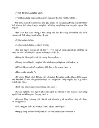 « Trình độ tiến hóa là thế nào? »
« Tức l{ đẳng cấp của ông sẽ gần với loài cầm thú hay với thiên thần »
Ami điều chỉnh tiêu điểm vào chú gấu Koala. Nó trông cũng trong suốt như thủy
tinh, nhưng |nh s|ng từ ngực nó phát ra không sáng bằng ánh sáng của người đ{n
ông đó.
« Hai trăm đơn vị đo lường, » Ami thông b|o. Sau đó cậu ấy điều chỉnh tiêu điểm
vào con cá. Ánh sáng của cá trông rất mờ.
« 50 đơn vị đo lường»
« 760 đơn vị đo lường », cậu ấy trả lời.
« Chỉ hơn người thợ săn có 10 đơn vị ! » Tôi thật vô cùng ngạc nhiên khi thấy chỉ
có sự sai biệt chút xíu giữa người phàm tục và cậu ấy.
« Đúng rồi. Chúng tôi trình độ tương đương nhau. »
« Nhưng theo tôi nghĩ cậu phải tiến hóa hơn người phàm nhiều chứ… »
« Ở Tr|i Đất, có một số người đạt 800 đơn vị đo lường, Jim ạ ! »
« Hơn cả cậu luôn hả ? »
« Dĩ nhiên. Tôi có trình độ hiểu biết về những điều gì đó m{ họ không biết, nhưng
trên Tr|i Đất có một số người rất được coi trọng như : Thầy cô giáo, họa sĩ, y t| b|c
sĩ, lính cứu hỏa…
« Lính cứu hỏa cũng được coi trọng nữa sao ? »
« Cậu có nghĩ khi một người phải làm nghề mà rất rủi ro cho mình để cứu sống
người kh|c thì không cao thượng sao ? »
« Cậu nói đúng !, nhưng chú của tôi, một nhà vật lý về hạt nh}n, cũng nên được
coi trọng chứ ! »
« Nổi tiếng, có thể. Chú của bạn là nhà vật lý, làm về gì ? »
« Ông ấy đang ph|t triển một loại vũ khí mới, một loại tia siêu âm. »
 