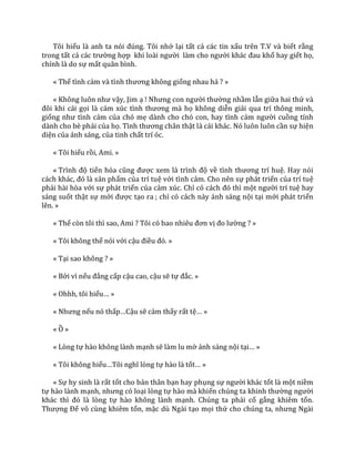 Tôi hiểu l{ anh ta nói đúng. Tôi nhớ lại tất cả các tin xấu trên T.V và biết rằng
trong tất cả c|c trường hợp khi lo{i người l{m cho người kh|c đau khổ hay giết họ,
chính là do sự mất quân bình.
« Thế tình cảm v{ tình thương không giống nhau hả ? »
« Không luôn như vậy, Jim ạ ! Nhưng con người thường nhầm lẫn giữa hai thứ và
đôi khi c|i gọi là cảm xúc tình thương m{ họ không diễn giải qua trí thông minh,
giống như tình cảm của chó mẹ dành cho chó con, hay tình cảm người cuồng tính
dành cho bè phái của họ. Tình thương ch}n thật là cái khác. Nó luôn luôn cần sự hiện
diện của ánh sáng, của tinh chất trí óc.
« Tôi hiểu rồi, Ami. »
« Trình độ tiến hóa cũng được xem l{ trình độ về tình thương trí huệ. Hay nói
c|ch kh|c, đó l{ sản phẩm của trí tuệ với tình cảm. Cho nên sự phát triển của trí tuệ
phải hài hòa với sự phát triển của cảm xúc. Chỉ có c|ch đó thì một người trí tuệ hay
sáng suốt thật sự mới được tạo ra ; chỉ có cách này ánh sáng nội tại mới phát triển
lên. »
« Thế còn tôi thì sao, Ami ? Tôi có bao nhiêu đơn vị đo lường ? »
« Tôi không thể nói với cậu điều đó. »
« Tại sao không ? »
« Bởi vì nếu đẳng cấp cậu cao, cậu sẽ tự đắc. »
« Ohhh, tôi hiểu… »
« Nhưng nếu nó thấp…Cậu sẽ cảm thấy rất tệ… »
« Ồ »
« Lòng tự hào không lành mạnh sẽ làm lu mờ ánh sáng nội tại… »
« Tôi không hiểu…Tôi nghĩ lòng tự hào là tốt… »
« Sự hy sinh là rất tốt cho bản thân bạn hay phụng sự người khác tốt là một niềm
tự hào lành mạnh, nhưng có loại lòng tự hào mà khiến chúng ta khinh thường người
kh|c thì đó l{ lòng tự hào không lành mạnh. Chúng ta phải cố gắng khiêm tốn.
Thượng Đế vô cùng khiêm tốn, mặc dù Ngài tạo mọi thứ cho chúng ta, nhưng Ng{i
 