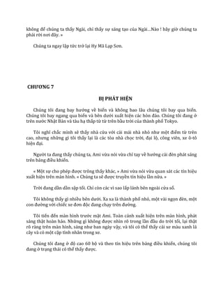 không để chúng ta thấy Ngài, chỉ thấy sự sáng tạo của Ng{i…N{o ! bây giờ chúng ta
phải rời nơi đ}y. »
Chúng ta ngay lập tức trở lại Hy Mã Lạp Sơn.
CHƯƠNG 7
BỊ PHÁT HIỆN
Chúng tôi đang bay hướng về biển và không bao lâu chúng tôi bay qua biển.
Chúng tôi bay ngang qua biển v{ bên dưới xuất hiện c|c hòn đảo. Chúng tôi đang ở
trên nước Nhật Bản và tàu hạ thấp từ từ trên bầu trời của thành phố Tokyo.
Tôi nghĩ chắc mình sẽ thấy nhà cửa với cái mái nhà nhỏ như một điểm từ trên
cao, nhưng những gì tôi thấy lại là các tòa nhà chọc trời, đại lộ, công viên, xe ô-tô
hiện đại.
Người ta đang thấy chúng ta, Ami vừa nói vừa chỉ tay về hướng c|i đèn ph|t s|ng
trên bảng điều khiển.
« Một sự cho phép được trông thấy khác, » Ami vừa nói vừa quan sát các tín hiệu
xuất hiện trên màn hình. « Chúng ta sẽ được truyền tín hiệu lần nữa. »
Trời đang dần dần sập tối. Chỉ còn các vì sao lấp lánh bên ngoài cửa sổ.
Tôi không thấy gì nhiều bên dưới. Xa xa là thành phố nhỏ, một vài ngọn đèn, một
con đường với chiếc xe đơn độc đang chạy trên đường.
Tôi tiến đến m{n hình trước mặt Ami. Toàn cảnh xuất hiện trên màn hình, phát
sáng thật hoàn hảo. Những gì không được nhìn rõ trong lần đầu do trời tối, lại thật
rõ r{ng trên m{n hình, s|ng như ban ng{y vậy, và tôi có thể thấy cái xe màu xanh lá
cây và có một cặp tình nhân trong xe.
Chúng tôi đang ở độ cao 60 bộ và theo tín hiệu trên bảng điều khiển, chúng tôi
đang ở trạng thái có thể thấy được.
 