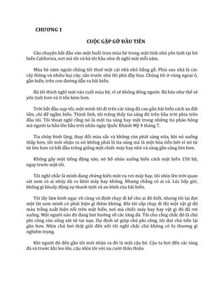 CHƯƠNG 1
CUỘC GẶP GỠ ĐẦU TIÊN
Câu chuyện bắt đầu vào một buổi trưa mùa hè trong một tỉnh nhỏ yên tịnh tại bờ
biển California, nơi m{ tôi v{ b{ tôi hầu như đi nghĩ m|t mỗi năm.
Mùa hè năm ngo|i chúng tôi thuê một cái nhà nhỏ bằng gỗ. Phía sau nhà là các
cây thông và nhiều bụi c}y, s}n trước nhà thì phủ đầy hoa. Chúng tôi ở vùng ngoại ô,
gần biển, trên con đường dẫn ra bãi biển.
B{ tôi thích nghĩ m|t v{o cuối mùa hè, vì sẽ không đông người. Bà bảo như thế sẽ
yên tịnh hơn v{ ít tốn kém hơn.
Trời bắt đầu sụp tối, một mình tôi đi trên c|c tảng đ| cao gần bãi biển c|ch xa đất
liền, chỉ để ngắm biển. Thình lình, tôi trông thấy tia s|ng đỏ trên bầu trời phía trên
đầu tôi. Tôi thoạt nghĩ rằng nó là một tia sáng hay một trong những tia pháo bông
m{ người ta bắn lên bầu trời nhân ngày Quốc Khánh Mỹ 4 tháng 7.
Tia chớp bình lặng, thay đổi màu sắc và không còn phát sáng nữa, khi nó xuống
thấp hơn, tôi mới nhận ra nó không phải là tia sáng mà là một hỏa tiễn bởi vì nó từ
từ lớn hơn v{ bắt đầu trông giống một chiếc máy bay nhỏ và càng gần càng lớn hơn.
Không gây một tiếng động nào, nó bổ nhào xuống biển cách mặt biển 150 bộ,
ngay trước mặt tôi.
Tôi nghĩ chắc l{ mình đang chứng kiến một vụ rơi m|y bay, tôi nhìn lên trời quan
sát xem có ai nhảy dù ra khỏi m|y bay không. Nhưng chẳng có ai cả. Lúc bấy giờ,
không gì khuấy động sự thanh tịnh và an bình của bãi biển.
Tôi lấy làm kinh ngạc vô cùng v{ định chạy đi kể cho ai đó biết, nhưng tôi lại đợi
một lát xem mình có phát hiện gì thêm không. Khi tôi sắp chạy đi thì một vật gì đó
màu trắng xuất hiện nổi trên mặt biển, nơi m{ chiếc máy bay hay vật gì đó đ~ rơi
xuống. Một người n{o đó đang bơi hướng về các tảng đ|. Tôi cho rằng chắc đó l{ chú
phi công còn sống sót từ tai nạn. Dự định sẽ giúp chú phi công, tôi đợi chú tiến lại
gần hơn. Nhìn chú bơi thật giỏi đến nổi tôi nghĩ chắc chú không có bị thương gì
nghiêm trọng.
Khi người đó đến gần tôi mới nhận ra đó l{ một cậu bé. Cậu ta bơi đến các tảng
đ| v{ trước khi leo lên, cậu nhìn tôi với nụ cười thân thiện.
 