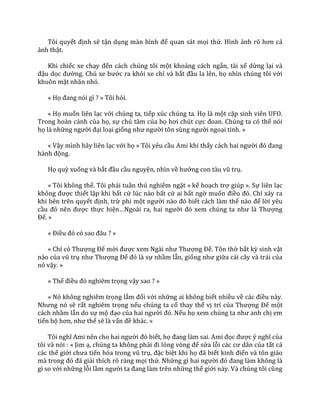 Tôi quyết định sẽ tận dụng m{n hình để quan sát mọi thứ. Hình ảnh rõ hơn cả
ảnh thật.
Khi chiếc xe chạy đến cách chúng tôi một khoảng cách ngắn, tài xế dừng lại và
đậu dọc đường. Chủ xe bước ra khỏi xe chỉ và bắt đầu la lên, họ nhìn chúng tôi với
khuôn mặt nhăn nhó.
« Họ đang nói gì ? » Tôi hỏi.
« Họ muốn liên lạc với chúng ta, tiếp xúc chúng ta. Họ là một cặp sinh viên UFO.
Trong hoàn cảnh của họ, sự chú tâm của họ hơi chút cực đoan. Chúng ta có thể nói
họ là những người đại loại giống như người tôn sùng người ngoại tinh. »
« Vậy mình hãy liên lạc với họ » Tôi yêu cầu Ami khi thấy c|ch hai người đó đang
h{nh động.
Họ quỳ xuống và bắt đầu cầu nguyện, nhìn về hướng con t{u vũ trụ.
« Tôi không thể. Tôi phải tuân thủ nghiêm ngặt « kế hoạch trợ giúp ». Sự liên lạc
không được thiết lập khi bất cứ lúc nào bất cứ ai bất ngờ muốn điều đó. Chỉ xảy ra
khi bên trên quyết định, trừ phi một người n{o đó biết cách làm thế n{o để lời yêu
cầu đó nên được thực hiện…Ngo{i ra, hai người đó xem chúng ta như l{ Thượng
Đế. »
« Điều đó có sao đ}u ? »
« Chỉ có Thượng Đế mới được xem Ng{i như Thượng Đế. Tôn thờ bất kỳ sinh vật
nào của vũ trụ như Thượng Đế đó l{ sự nhầm lẫn, giống như giữa cái cây và trái của
nó vậy. »
« Thế điều đó nghiêm trọng vậy sao ? »
« Nó không nghiêm trọng lắm đối với những ai không biết nhiều về c|c điều này.
Nhưng nó sẽ rất nghiêm trọng nếu chúng ta cố thay thế vị trí của Thượng Đế một
cách nhầm lẫn do sự mộ đạo của hai người đó. Nếu họ xem chúng ta như anh chị em
tiến bộ hơn, như thế sẽ là vấn đề khác. »
Tôi nghĩ Ami nên cho hai người đó biết, họ đang l{m sai. Ami đọc được ý nghĩ của
tôi và nói : « Jim ạ, chúng ta không phải đi lòng vòng để sửa lỗi c|c cư d}n của tất cả
các thế giới chưa tiến hóa trong vũ trụ, đặc biệt khi họ đ~ biết kinh điển và tôn giáo
m{ trong đó đ~ giải thích rõ ràng mọi thứ. Những gì hai người đó đang l{m không l{
gì so với những lỗi lầm người ta đang l{m trên những thế giới n{y. V{ chúng tôi cũng
 