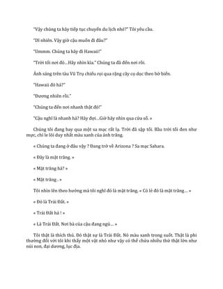 “Vậy chúng ta hãy tiếp tục chuyến du lịch nhé?” Tôi yêu cầu.
“Dĩ nhiên. Vậy giờ cậu muốn đi đ}u?”
“Ummm. Chúng ta h~y đi Hawaii!”
“Trời tối nơi đó…H~y nhìn kìa.” Chúng ta đ~ đến nơi rồi.
Ánh s|ng trên t{u Vũ Trụ chiếu rọi qua rặng cây cọ dọc theo bờ biển.
“Hawaii đó hả?”
“Đương nhiên rồi.”
“Chúng ta đến nơi nhanh thật đó!”
“Cậu nghĩ l{ nhanh hả? H~y đợi…Giờ hãy nhìn qua cửa sổ. »
Chúng tôi đang bay qua một sa mạc rất lạ. Trời đ~ sập tối. Bầu trời tối đen như
mực, chỉ le lói duy nhất màu xanh của |nh trăng.
« Chúng ta đang ở đ}u vậy ? Đang trở về Arizona ? Sa mạc Sahara.
« Đ}y l{ mặt trăng. »
« Mặt trăng hả? »
« Mặt trăng . »
Tôi nhìn lên theo hướng m{ tôi nghĩ đó l{ mặt trăng. « Có lẻ đó l{ mặt trăng… »
« Đó l{ Tr|i Đất. »
« Tr|i Đất hả ! »
« L{ Tr|i Đất. Nơi b{ của cậu đang ngủ… »
Tôi thật l{ thích thú. Đó thật sự l{ Tr|i Đất. Nó màu xanh trong suốt. Thật là phi
thường đối với tôi khi thấy một vật nhỏ như vậy có thể chứa nhiều thứ thật lớn như
núi non, đại dương, lục địa.
 