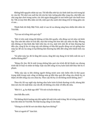 Không biết nguyên nhân tại sao. Tôi bắt đầu nhớ lại các hình ảnh lưu trữ trong ký
ức của tôi. Tôi nhớ con suối lúc tôi còn bé, bức tường phủ đầy rong rêu, nhớ đến các
chú ong dạo chơi trong vườn, các chú ngựa đang gậm cỏ nơi miền quê vào buổi trưa
hè. Tất cả mọi thứ đều nằm nơi đó, một quả cầu xanh nhỏ đang trôi lơ lửng giữa các
vì sao…
Thình lình tôi thấy Mặt Trời, một vì sao từ xa nhưng s|ng hơn nhiều khi nhìn từ
Tr|i Đất.
“Tại sao nó trông nhỏ quá vậy?”
“Bởi vì trên mặt trăng thì không có bầu khí quyển, vốn đóng vai trò như c|i kính
lúp. Cho nên khi nhìn từ tr|i đất, mọi thứ trông lớn hơn khi cậu nhìn từ đ}y. Nhưng
nếu không có lớp kính đặc biệt trên t{u vũ trụ, mặt trời nhỏ đó sẽ l{m thương hại
đến cậu, cùng lý do rõ ràng này nếu không có bầu khí quyển đóng vai trò giống như
máy lọc để các tia sáng có hại không l{m thương hại đến đời sống trên hành tinh của
cậu.”
“Có phải máy lọc đó l{ tầng khí ozone, tầng khí n{y đang từ từ biến mất do sự ô
nhiễm không khí?”
“Đúng rồi, Jim. Đó l{ một trong những hậu quả của trình độ kỹ thuật cao nhưng
trình độ trí huệ và nhân từ thấp: luật của đời sống vũ trụ luôn luôn kết thúc khi bị vi
phạm.
“Điều này xảy ra khi những người thông minh xem việc kiếm tiền là thứ quan
trọng nhất trong cuộc sống v{ không m{n gì đến hậu quả đời sống của chính họ và
thậm chí đời sống của con cháu họ. Theo cậu thì họ có rất thông minh không, Jim?.”
Theo tôi, lối suy nghĩ n{y dường như luôn luôn l{ bình thường và tốt, nhưng khi
Ami nói cho tôi mặt khác của vấn đề, tôi không còn chắc về điều đó nữa.
“Khô ô ô…g, họ thật ngu dốt!” Tôi nói v{ buồn thật sự.
Ami bắt đầu cười.
Tôi không thích hướng này khi ngắm bề mặt trên mặt trăng. Nó sẽ trông xinh đẹp
hơn khi nhìn từ Tr|i Đất. Nó thật hoang vắng và ảm đạm.
“Chúng ta có thể đi nơi n{o kh|c đẹp hơn không?”
“Nơi có người ở?” Ami hỏi.
 