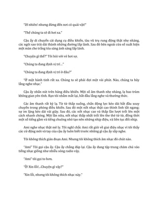 “Dĩ nhiên! nhưng đừng đến nơi có qu|i vật!”
“Thế chúng ta sẽ đi hơi xa.”
Cậu ấy di chuyển cái dụng cụ điều khiển, t{u vũ trụ rung động thật nhẹ nhàng,
các ngôi sao trải dài thành những đường lấp l|nh. Sau đó bên ngo{i cửa sổ xuất hiện
một màn che trắng tỏa sáng ánh sáng lấp lánh.
“Chuyện gì thế?” Tôi hỏi với vẻ hơi sợ.
“Chúng ta đang định vị trí…”
“Chúng ta đang định vị trí ở đ}u?”
“Ở một hành tinh rất xa. Chúng ta sẽ phải đợi một vài phút. Nào, chúng ta hãy
lắng nghe nhạc.”
Cậu ấy nhấn nút trên bảng điều khiển. Một số âm thanh nhẹ nhàng, lạ bao trùm
không gian yên tĩnh. Bạn tôi nhắm mắt lại, bắt đầu lắng nghe v{ thưởng thức.
Các âm thanh rất kỳ lạ. Từ từ thấp xuống, chấn động lực kéo dài bắt đầu xoay
chuyển trong phòng điều khiển. Sau đó một nốt nhạc thật cao thình lình tắt ngang;
sự im lặng kéo d{i v{i gi}y. Sau đó, c|c nốt nhạc cao và thấp lần lượt trổi lên một
cách nhanh chóng. Một lần nữa, nốt nhạc thấp nhất trổi lên the thé từ từ, đồng thời
một số tiếng gầm và tiếng chuông nhỏ tạo nên những nhịp điệu, và liên tục đổi nhịp.
Ami nghe nhạc thật mê ly. Tôi nghĩ chắc Ami rất giỏi về giai điệu nhạc vì tôi thấy
các cử động môi và tay của cậu ấy luôn biết trước những gì cậu ấy sắp nghe.
Tôi không thích gi|n đoạn Ami. Nhưng tôi không thích }m nhạc đó chút n{o.
“Ami” Tôi gọi cậu ấy. Cậu ấy chẳng đ|p lại. Cậu ấy đang tập trung chăm chú v{o
tiếng nhạc giống như nhiễu sóng radio vậy.
“Ami” tôi gọi to hơn.
“Ồ! Xin lỗi!...Chuyện gì vậy?”
“Xin lỗi, nhưng tôi không thích nhạc n{y.”
 
